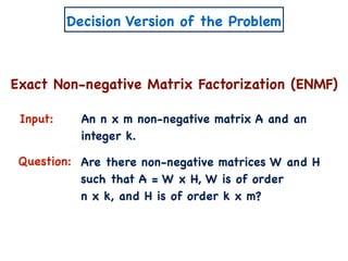 Decision Version of the Problem
Exact Non-negative Matrix Factorization (ENMF)
Input:
Question:
An n x m non-negative matrix A and an
integer k.
Are there non-negative matrices W and H
such that A = W x H, W is of order
n x k, and H is of order k x m?
 