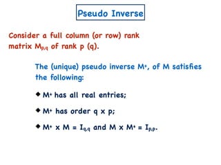 Pseudo Inverse
Consider a full column (or row) rank
matrix Mp,q of rank p (q).
M+ has all real entries;
M+ has order q x p;
M+ x M = Iq,q and M x M+ = Ip,p.
The (unique) pseudo inverse M+, of M satisﬁes
the following:
 