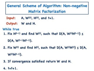 General Scheme of Algorithm: Non-negative
Matrix Factorization
1. Fix H(t-1) and ﬁnd W(t), such that D(A, W(t)H(t-1)) ≤
D(A, W(t-1)H(t-1)).
2. Fix W(t) and ﬁnd H(t), such that D(A, W(t)H(t)) ≤ D(A,
W(t)H(t-1)).
3. If convergence satisﬁed return W and H.
4. t=t+1.
Input:
Output:
A, W(0), H(0), and t=1.
W and H.
While true
 