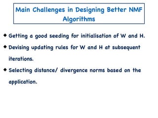 Main Challenges in Designing Better NMF
Algorithms
Getting a good seeding for initialisation of W and H.
Devising updating rules for W and H at subsequent
iterations.
Selecting distance/ divergence norms based on the
application.
 