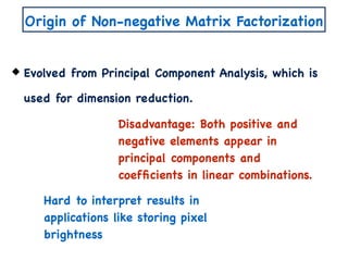 Origin of Non-negative Matrix Factorization
Evolved from Principal Component Analysis, which is
used for dimension reduction.
Disadvantage: Both positive and
negative elements appear in
principal components and
coefﬁcients in linear combinations.
Hard to interpret results in
applications like storing pixel
brightness
 