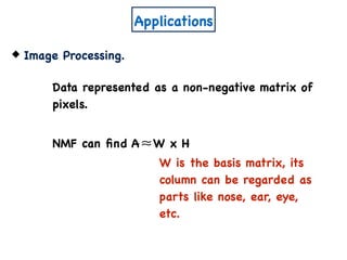 Applications
Image Processing.
Data represented as a non-negative matrix of
pixels.
NMF can ﬁnd A W x H≈
W is the basis matrix, its
column can be regarded as
parts like nose, ear, eye,
etc.
 