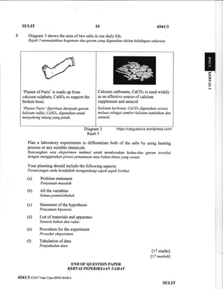 SULIT 454u3
Diagram 3 shows the uses of two salts in our daily life.
Rajah j menunjukkan kegunaan dua garam yang digunakan dalam kehidupan seharian.
10
Diagram 3
Rajah 3
Plan a laboratory experiments to differentiate both of the salts by
process or any suitable chemicals
Rancangkan satu eksperimen malfinal untuk membezakan kedua-dua
dengan menggunakan proses pemanasan atau bahan kimia yang sesuai.
Your planning should include the following aspects:
Perancangan anda hendaklah mengandtmgi aspek-aspek berikut:
(a) Problem statement
Penyataan masalah
(b) All the variables
Semua pembolehubah
(c) Statement of the hypothesis
Penyataan hipotesis
(d) List of materials and apparatus
Senarai bahan dqn rqdas
(e) Procedure for the experiment
Prosedur eksperimen
(0 Tabulation of data
Penjadualan data
END OF QUESTION PAPER
KERTAS PEPERIKSAAN TAMAT
454113 o2ol7 Hak ciptaBPM MARA
using heating
garam tersebut
[17 marks]
ll7 markah)
'Plaster of Paris' is made up from
caleium sulphate, CaSO+ to support the
broken bone.
'Plaster Paris' diperbuat daripada garam
kalsium sulfut, CaSOq, digunakan untuk
menyokong tulang yang patah.
Calcium carbonate, CaCO: is used widely
as an effective source of calcium
supplement and antacid.
Kalsium karbanat, CaCOt digunakan secara
meluas sebagai sumber kalsium tambahan dan
antasid.
SULIT
rl
V)
(,.)
https://cikguadura.wordpress.com/
 