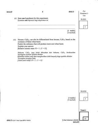 SULIT 
(ii) State one hypothesis for this experiment.
Nyatakan satu hipotesis bagi eksperimen ini.
[3 marks]
13 markahl
(iii) Hexene, CoHtz, can also be differentiated from hexane, CeHlc, based on the
sootiness of flame when bumt.
Predict the substance that will produce more soot when burnt.
Explain your answer.
fRelative atomic mass: H : 1 ; C : 127
Helrsena, Col{tz, juga boleh dibezakan dari heksana, CaI{u, berdasarlmn
kej elagaan nyalaan apabila dibakar.
Ramalkqn bahan yang akan menghasilkan lebih banyak jelaga apabila dibakar.
Terangkan jawapan anda.
[Jisim atom relatif H : I ; C = 12J
[3 marks]
13 markah)
For
Examiner's
Use
1 /-/ii
Total 1
H
r(c)(iii)
454113 @2017 Hak cipta BPM MARA pihat halaman sebelah
 
