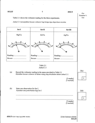 SULIT 7 4541t3
For
Examiner's
UseTable 2.1 shows the voltmeter reading for the three experiments.
Jadual 2.1 menunjukkan bacaan voltmeter bagi ketiga-tiga el<sperimen tersebut.
Set I Set II Set III
Mg/Cu Zn/Cu
Reading :..........................
Bacaan.: ,.
Ag/Cu
Bacaan:
Table 2.1
Jadual 2.1
(a) Record the voltmeter reading in the space provided in Table2.l
Rekodkan bqcaan voltmeter di dalam ruang yang disediakan dalam Jadual 2.1.
[3 marks]
f3 markahl
(b) State one observation for Set I.
Nyatakan satu pemerhatian bagi Set I.
it;;;k;l
13 markahl
pihat halaman sebelah
SULIT
454113 @2017 Hak cipta BPM MARA
2(b)
G
 