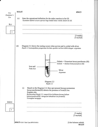 For
Examiner's
Use
2(c)
2(d)(il
SULIT
(c) State the operational definition for the redox reaction in Set III.
Nyatakan definisi secara operasi bagi tindak balas redolds dalam Set III.
454u3
(d) Diagram 2.2 shows the rusting occurs when an iron nail is coiled with silver.
Raiah 2.2 menuniukkan pengaratan berlaku apabila rod besi dililit dengan argentum.
[3 marks]
13 markahl
Gelatin t Potassium hexacyanoferrate (IIf
Gelatin I Kalium hel<sasianoferat (III)
(i)
Iron nail
Pqku besi
Silver
Argentum
Diagram2.2
Rajah 2.2
Based on the Diagram 2.2,blle spot present because potassium
hexacyanoferrate(Il! detects the presence of iron(Il) ion.
Explain why.
Berdasarkan Rajah 2.2, tompok biru kelihatan kerana kalium
h e ltsa s i a n ofe r a t (III) m e n ge s an keh a dir an i o n fer um (II).
Terangkan mengapa.
[3 marks]
13 markahl
[Lihat halaman sebelah
SULIT
4541/3 @20r7 Hak Cipta BPM MARA
8
 