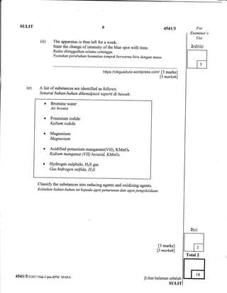 :----_
SULIT 9 4541/3
The apparatus is then left for a week.
State the change of intensity of the blue spot with time.
Radas ditinggalkan s elama s eminggt.
Nyatakan perubqhan keamatqn tompok berwarna biru dengan masa.
[3 marks]
[3 markah]
(ii)
[3 marks]
13 markahl
[Lihat halaman sebelah
SULIT
For
Examiner's
Use
2(d)(ii)
A list of substances are identified as follows:
Senarai bahqn-bahan dikenalpasti seperti di bawah:
Bromine water
Air bromin
Potassium iodide
Kalium iodida
Magnesium
Magnesium
Acidified potassium manganate(Vll), KMnO+
Kalium mangsnat (VII) berasid, KMnOq
Hydrogen sulphide, HzS gas
Gas hidrogen suffida, HzS
(e)
classifr the substances into reducing agents and oxidizing agents.
Kelaskan bahan-bahsn ini kepada agen penurunan dan agen pengoksidaan.
4541/3 @2or 7 Hak cipta BpM MARA
Total2
t
https://cikguadura.wordpress.com/
 