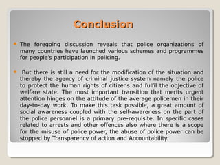 ConclusionConclusion
 The foregoing discussion reveals that police organizations of
many countries have launched various schemes and programmes
for people’s participation in policing.
 But there is still a need for the modification of the situation and
thereby the agency of criminal justice system namely the police
to protect the human rights of citizens and fulfil the objective of
welfare state. The most important transition that merits urgent
attention hinges on the attitude of the average policemen in their
day-to-day work. To make this task possible, a great amount of
social awareness coupled with the self-awareness on the part of
the police personnel is a primary pre-requisite. In specific cases
related to arrests and other offences also where there is a scope
for the misuse of police power, the abuse of police power can be
stopped by Transparency of action and Accountability.
 