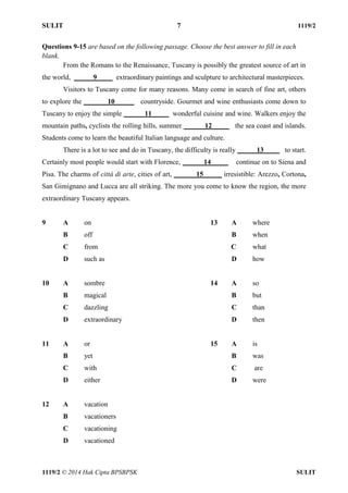 SULIT 7 1119/2 
1119/2 © 2014 Hak Cipta BPSBPSK SULIT 
Questions 9-15 are based on the following passage. Choose the best answer to fill in each blank. From the Romans to the Renaissance, Tuscany is possibly the greatest source of art in the world, 9 extraordinary paintings and sculpture to architectural masterpieces. Visitors to Tuscany come for many reasons. Many come in search of fine art, others to explore the 10 countryside. Gourmet and wine enthusiasts come down to Tuscany to enjoy the simple 11 wonderful cuisine and wine. Walkers enjoy the mountain paths, cyclists the rolling hills, summer 12 the sea coast and islands. Students come to learn the beautiful Italian language and culture. There is a lot to see and do in Tuscany, the difficulty is really 13 to start. Certainly most people would start with Florence, 14 continue on to Siena and Pisa. The charms of città di arte, cities of art, 15 irresistible: Arezzo, Cortona, San Gimignano and Lucca are all striking. The more you come to know the region, the more extraordinary Tuscany appears. 9 A on 13 A where B off B when C from C what D such as D how 10 A sombre 14 A so B magical B but C dazzling C than D extraordinary D then 11 A or 15 A is B yet B was C with C are D either D were 12 A vacation B vacationers C vacationing D vacationed  