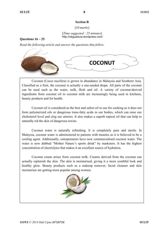 SULIT 8 1119/2 
1119/2 © 2014 Hak Cipta BPSBPSK SULIT 
Section B [10 marks] [Time suggested : 25 minutes] Questions 16 – 25 Read the following article and answer the questions that follow. COCONUT Coconut (Cocos nucifera) is grown in abundance in Malaysia and Southern Asia. Classified as a fruit, the coconut is actually a one-seeded drupe. All parts of the coconut can be used such as the water, milk, flesh and oil. A variety of coconut-derived ingredients from coconut oil to coconut milk are increasingly being used in kitchens, beauty products and for health. Coconut oil is considered as the best and safest oil to use for cooking as it does not form polymerized oils or dangerous trans-fatty acids in our bodies, which can raise our cholesterol level and clog our arteries. It also makes a superb topical oil that can help to naturally rid the skin of dangerous toxins. Coconut water is naturally refreshing. It is completely pure and sterile. In Malaysia, coconut water is administered to patients with measles as it is believed to be a cooling agent. Additionally, entrepreneurs have now commercialised coconut water. The water is now dubbed "Mother Nature’s sports drink" by marketers. It has the highest concentration of electrolytes that makes it an excellent source of hydration. Coconut cream arises from coconut milk. Creams derived from the coconut can actually replenish the skin. The skin is moisturised, giving it a more youthful look and healthy glow. Beauty products such as a makeup remover, facial cleanser and skin moisturiser are getting more popular among women. http://cikguadura.wordpress.com/ 
 