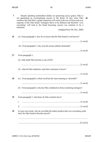 SULIT 11 1119/2 
1119/2 © 2014 Hak Cipta BPSBPSK SULIT 
7 Despite splashing multimillion dollars on sponsoring soccer games, Nike is not guaranteed an overwhelming success in the future. In fact, some Nike watchers fear that Nike’s global expansion will result in the loss of focus and over exposure of the Nike brand. Teenagers thrive to be different and therefore ‘over swooshing’ will lead to the brand becoming uncool, too common to be a statement. (Adapted from The Star, 2008) 40 26 (a) From paragraph 1, how do we know that the Nike brand is well known? .................................................................................................................... [1 mark] (b) From paragraph 2, why were the serious athletes frustrated? .................................................................................................................... [1 mark] 27 From paragraph 3, (a) what made Nike become a way of life? .................................................................................................................... [1 mark] (b) what do Nike marketers want their customers to know? .................................................................................................................... [1 mark] 28 (a) From paragraph 4, which word has the same meaning as ‘downfall’? .................................................................................................................... [1 mark] (b) From paragraph 6, why has Nike embarked on fierce marketing strategies? .................................................................................................................... [1 mark] 29 From paragraph 7, what fears do Nike watchers have? i. ....................................................................................................................[1 mark] ii. ....................................................................................................................[1 mark] 30 In your own words, why do you think the author predicts that over swooshing could lead the Nike brand to become uncool? .......................................................................................................................................... ...........................................................................................................................[2 marks]  