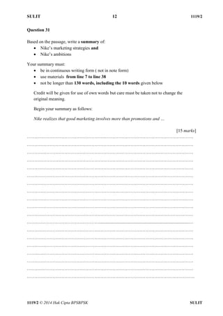 SULIT 12 1119/2 
1119/2 © 2014 Hak Cipta BPSBPSK SULIT 
Question 31 Based on the passage, write a summary of:  Nike’s marketing strategies and  Nike’s ambitions Your summary must:  be in continuous writing form ( not in note form)  use materials from line 7 to line 38  not be longer than 130 words, including the 10 words given below Credit will be given for use of own words but care must be taken not to change the original meaning. Begin your summary as follows: Nike realizes that good marketing involves more than promotions and … [15 marks] ………………………………………………………………………………………………… ………………………………………………………………………………………………… ………………………………………………………………………………………………… ………………………………………………………………………………………………… ………………………………………………………………………………………………… ………………………………………………………………………………………………… ………………………………………………………………………………………………… ………………………………………………………………………………………………… ………………………………………………………………………………………………… ………………………………………………………………………………………………… ………………………………………………………………………………………………… …………………………………………................................................................................… ………………………………………………………………………………………………… ………………………………………………………………………………………………… ………………………………………………………………………………………………… ………………………………………………………………………………………………… ………………………………………………………………………………………………… ………………………………………………………………………………………………… ………………………………………………………………………………………………….  