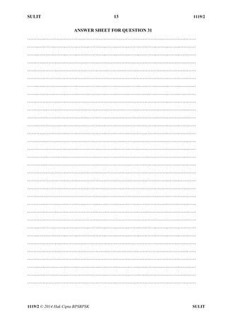 SULIT 13 1119/2 
1119/2 © 2014 Hak Cipta BPSBPSK SULIT 
ANSWER SHEET FOR QUESTION 31 ………………………………………………………………………………………………… ………………………………………………………………………………………………… ………………………………………………………………………………………………… ………………………………………………………………………………………………… ………………………………………………………………………………………………… ………………………………………………………………………………………………… ………………………………………………………………………………………………… ………………………………………………………………………………………………… ………………………………………………………………………………………………… ………………………………………………………………………………………………… ………………………………………………………………………………………………… ………………………………………………………………………………………………… ………………………………………………………………………………………………… ………………………………………………………………………………………………… ………………………………………………………………………………………………… ………………………………………………………………………………………………… ………………………………………………………………………………………………… ………………………………………………………………………………………………… ………………………………………………………………………………………………… ………………………………………………………………………………………………… ………………………………………………………………………………………………… ………………………………………………………………………………………………… ………………………………………………………………………………………………… ………………………………………………………………………………………………… ………………………………………………………………………………………………… ………………………………………………………………………………………………… ………………………………………………………………………………………………… ………………………………………………………………………………………………… ………………………………………………………………………………………………… ………………………………………………………………………………………………… ………………………………………………………………………………………………… …………………………………………………………………………………………………  