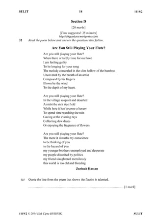 SULIT 14 1119/2 
1119/2 © 2014 Hak Cipta BPSBPSK SULIT 
Section D 
[20 marks] 
[Time suggested: 35 minutes] 
32 Read the poem below and answer the questions that follow. 
Are You Still Playing Your Flute? 
Are you still playing your flute? 
When there is hardly time for our love 
I am feeling guilty 
To be longing for your song 
The melody concealed in the slim hollow of the bamboo 
Uncovered by the breath of an artist 
Composed by his fingers 
Blown by the wind 
To the depth of my heart. 
Are you still playing your flute? 
In the village so quiet and deserted 
Amidst the sick rice field 
While here it has become a luxury 
To spend time watching the rain 
Gazing at the evening rays 
Collecting dew drops 
Or enjoying the fragrance of flowers. 
Are you still playing your flute? 
The more it disturbs my conscience 
to be thinking of you 
in the hazard of you 
my younger brothers unemployed and desperate 
my people disunited by politics 
my friend slaughtered mercilessly 
this world is too old and bleeding 
Zurinah Hassan 
(a) Quote the line from the poem that shows the flautist is talented. 
……………………………………………………………………………… [1 mark] 
http://cikguadura.wordpress.com/ 
 