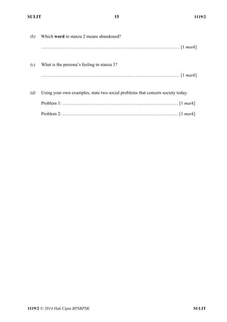 SULIT 15 1119/2 
1119/2 © 2014 Hak Cipta BPSBPSK SULIT 
(b) Which word in stanza 2 means abandoned? 
………………………………………………………….…………………… [1 mark] 
(c) What is the persona’s feeling in stanza 3? 
………………………………………………………….…………………… [1 mark] 
(d) Using your own examples, state two social problems that concern society today. 
Problem 1: …………………………………………….…………………… [1 mark] 
Problem 2: …………………………………………….…………………… [1 mark] 
 