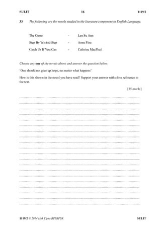 SULIT 16 1119/2 
1119/2 © 2014 Hak Cipta BPSBPSK SULIT 
33 The following are the novels studied in the literature component in English Language. 
The Curse - Lee Su Ann 
Step By Wicked Step - Anne Fine 
Catch Us If You Can - Cathrine MacPhail 
Choose any one of the novels above and answer the question below. 
‘One should not give up hope, no matter what happens’ 
How is this shown in the novel you have read? Support your answer with close reference to 
the text. 
[15 marks] 
………………………………………………………………………………………………… 
………………………………………………………………………………………………… 
………………………………………………………………………………………………… 
………………………………………………………………………………………………… 
………………………………………………………………………………………………… 
………………………………………………………………………………………………… 
………………………………………………………………………………………………… 
………………………………………………………………………………………………… 
………………………………………………………………………………………………… 
………………………………………………………………………………………………… 
………………………………………………………………………………………………… 
………………………………………….................................................................................... 
………………………………………………………………………………………………… 
………………………………………………………………………………………………… 
………………………………………………………………………………………………… 
………………………………………………………………………………………………… 
………………………………………………………………………………………………… 
………………………………………………………………………………………………… 
………………………………………………………………………………………………… 
…………………………………….…………………………………………………………… 
 