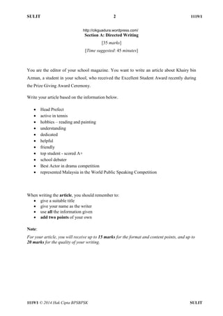 SULIT 2 1119/1 
1119/1 © 2014 Hak Cipta BPSBPSK SULIT 
Section A: Directed Writing [35 marks] [Time suggested: 45 minutes] You are the editor of your school magazine. You want to write an article about Khairy bin Azman, a student in your school, who received the Excellent Student Award recently during the Prize Giving Award Ceremony. Write your article based on the information below.  Head Prefect  active in tennis  hobbies – reading and painting  understanding  dedicated  helpful  friendly  top student - scored A+  school debater  Best Actor in drama competition  represented Malaysia in the World Public Speaking Competition When writing the article, you should remember to:  give a suitable title  give your name as the writer  use all the information given  add two points of your own Note: For your article, you will receive up to 15 marks for the format and content points, and up to 20 marks for the quality of your writing. http://cikguadura.wordpress.com/ 
 