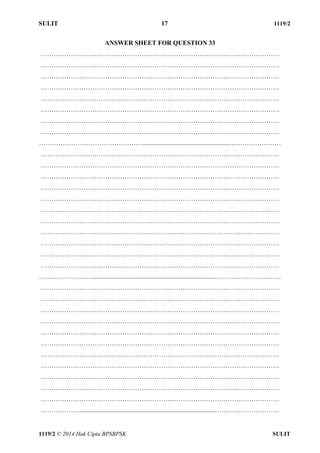 SULIT 17 1119/2 
1119/2 © 2014 Hak Cipta BPSBPSK SULIT 
ANSWER SHEET FOR QUESTION 33 
………………………………………………………………………………………………… 
………………………………………………………………………………………………… 
………………………………………………………………………………………………… 
………………………………………………………………………………………………… 
………………………………………………………………………………………………… 
………………………………………………………………………………………………… 
………………………………………………………………………………………………… 
………………………………………………………………………………………………… 
…………………………………………......................................................…………………… 
………………………………………………………………………………………………… 
………………………………………………………………………………………………… 
………………………………………………………………………………………………… 
………………………………………………………………………………………………… 
………………………………………………………………………………………………… 
………………………………………………………………………………………………… 
………………………………………………………………………………………………… 
………………………………………………………………………………………………… 
………………………………………………………………………………………………… 
………………………………………………………………………………………………… 
………………………………………………………………………………………………… 
……………………..............................................................................………………………… 
………………………………………………………………………………………………… 
………………………………………………………………………………………………… 
………………………………………………………………………………………………… 
………………………………………………………………………………………………… 
………………………………………………………………………………………………… 
………………………………………………………………………………………………… 
………………………………………………………………………………………………… 
………………………………………………………………………………………………… 
………………………………………………………………………………………………… 
………………………………………………………………………………………………… 
………………………………………………………………………………………………… 
………………....................................................................................………………………… 
 