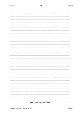 SULIT 18 1119/2 
1119/2 © 2014 Hak Cipta BPSBPSK SULIT 
………………………………………………………………………………………………… 
………………………………………………………………………………………………… 
………………………………………………………………………………………………… 
………………………………………………………………………………………………… 
………………………………………………………………………………………………… 
………………………………………………………………………………………………… 
………………………………………………………………………………………………… 
………………………………………………………………………………………………… 
………………………………………………………………………………………………… 
………………………………………………………………………………………………… 
………………………………………………………………………………………………… 
………………………………………………………………………………………………… 
………………………………………………………………………………………………… 
………………………………………………………………………………………………… 
………………………………………………………………………………………………… 
………………………………………………………………………………………………… 
………………………………………………………………………………………………… 
………………………………………………………………………………………………… 
………………………………………………………………………………………………… 
………………………………………………………………………………………………… 
………………………………………………………………………………………………… 
………………………………………………………………………………………………… 
……………………………………………………….................................................................. 
.............………………………………………………………………………………………… 
………………………………………………………………………………………………… 
………………………………………………………………………………………………… 
………………………………………………………………………………………………… 
………………………………………………………………………………………………… 
………………………………………………………………………………………………… 
………………………………………………………………………………………………… 
………………………………………………………………………………………………… 
………………………………………………………………………………………………… 
………………………………………………………………………………………………… 
KERTAS SOALAN TAMAT 
 