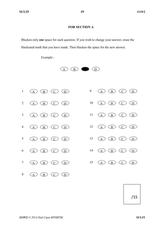 SULIT 19 1119/2 
1119/2 © 2014 Hak Cipta BPSBPSK SULIT 
FOR SECTION A 
Blacken only one space for each question. If you wish to change your answer, erase the 
blackened mark that you have made. Then blacken the space for the new answer. 
Example : 
A 
B 
C 
D 
1 
A 
B 
C 
D 
2 
A 
B 
C 
D 
3 
A 
B 
C 
D 
4 
A 
B 
C 
D 
5 
A 
B 
C 
D 
6 
A 
B 
C 
D 
7 
A 
B 
C 
D 
8 
A 
B 
C 
D 
9 
A 
B 
C 
D 
10 
A 
B 
C 
D 
11 
A 
B 
C 
D 
12 
A 
B 
C 
D 
13 
A 
B 
C 
D 
14 
A 
B 
C 
D 
15 
A 
B 
C 
D 
/15 
 