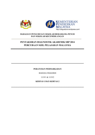 BAHAGIAN PENGURUSAN SEKOLAH BERASRAMA PENUH 
DAN SEKOLAH KECEMERLANGAN 
PENTAKSIRAN DIAGNOSTIK AKADEMIK SBP 2014 
PERCUBAAN SIJIL PELAJARAN MALAYSIA 
PERATURAN PERMARKAHAN 
BAHASA INGGERIS 
1119/1 & 1119/2 
KERTAS 1 DAN KERTAS 2 
http://cikguadura.wordpress.com/ 
 