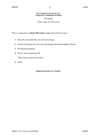 SULIT 3 1119/1 
1119/1 © 2014 Hak Cipta BPSBPSK SULIT 
Section B: Continuous Writing [50 marks] [Time suggested: One hour] Write a composition of about 350 words on one of the following topics. 1 Describe an incident that you will never forget 2 Social networking sites have more advantages than disadvantages. Discuss 3 My dream occupation 4 Write a story beginning with “The wind was gentle but chilly...” 5 Selfie KERTAS SOALAN TAMAT http://cikguadura.wordpress.com/ 
 