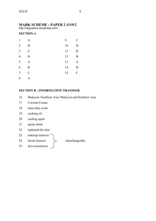 SULIT 8 
MARK SCHEME : PAPER 2 1119/2 
SECTION A 
1 
A 
9 
C 
2 
D 
10 
D 
3 
C 
11 
B 
4 
B 
12 
B 
5 
A 
13 
A 
6 
B 
14 
D 
7 
C 
15 
C 
8 
A 
SECTION B : INFORMATION TRANSFER 
16 
Malaysia /Southern Asia /Malaysia and Southern Asia 
17 
Coconut Cream 
18 
trans-fatty acids 
19 
cooking oil 
20 
cooling agent 
21 
sports drink 
22 
replenish the skin 
23 
makeup remover 
24 
facial cleanser interchangeable 
25 
skin moisturiser 
http://cikguadura.wordpress.com/ 
 