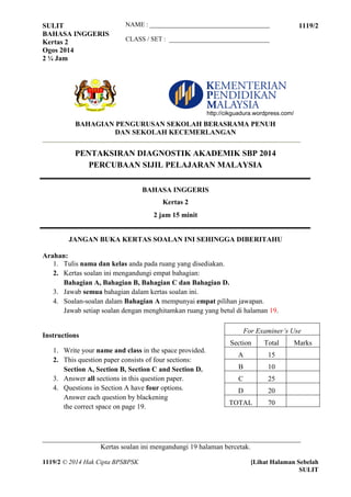SULIT 1119/2 
BAHASA INGGERIS 
Kertas 2 
Ogos 2014 
2 ¼ Jam 
_________________________________________________________________________ 
Kertas soalan ini mengandungi 19 halaman bercetak. 
1119/2 © 2014 Hak Cipta BPSBPSK [Lihat Halaman Sebelah 
SULIT 
NAME : _____________________________________ 
CLASS / SET : _______________________________ 
BAHAGIAN PENGURUSAN SEKOLAH BERASRAMA PENUH 
DAN SEKOLAH KECEMERLANGAN 
PENTAKSIRAN DIAGNOSTIK AKADEMIK SBP 2014 
PERCUBAAN SIJIL PELAJARAN MALAYSIA 
BAHASA INGGERIS 
Kertas 2 
2 jam 15 minit 
JANGAN BUKA KERTAS SOALAN INI SEHINGGA DIBERITAHU 
Arahan: 
1. Tulis nama dan kelas anda pada ruang yang disediakan. 
2. Kertas soalan ini mengandungi empat bahagian: 
Bahagian A, Bahagian B, Bahagian C dan Bahagian D. 
3. Jawab semua bahagian dalam kertas soalan ini. 
4. Soalan-soalan dalam Bahagian A mempunyai empat pilihan jawapan. 
Jawab setiap soalan dengan menghitamkan ruang yang betul di halaman 19. 
Instructions 
1. Write your name and class in the space provided. 
2. This question paper consists of four sections: 
Section A, Section B, Section C and Section D. 
3. Answer all sections in this question paper. 
4. Questions in Section A have four options. 
Answer each question by blackening 
the correct space on page 19. 
For Examiner’s Use 
Section Total Marks 
A 15 
B 10 
C 25 
D 20 
TOTAL 70 
http://cikguadura.wordpress.com/ 
 