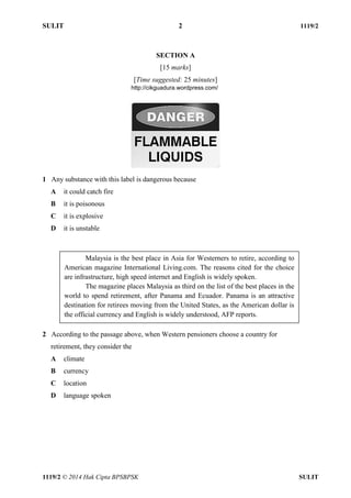 SULIT 2 1119/2 
1119/2 © 2014 Hak Cipta BPSBPSK SULIT 
SECTION A [15 marks] [Time suggested: 25 minutes] 1 Any substance with this label is dangerous because A it could catch fire B it is poisonous C it is explosive D it is unstable 2 According to the passage above, when Western pensioners choose a country for retirement, they consider the A climate B currency C location D language spoken Malaysia is the best place in Asia for Westerners to retire, according to American magazine International Living.com. The reasons cited for the choice are infrastructure, high speed internet and English is widely spoken. The magazine places Malaysia as third on the list of the best places in the world to spend retirement, after Panama and Ecuador. Panama is an attractive destination for retirees moving from the United States, as the American dollar is the official currency and English is widely understood, AFP reports. http://cikguadura.wordpress.com/ 
 