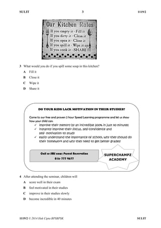 SULIT 3 1119/2 
1119/2 © 2014 Hak Cipta BPSBPSK SULIT 
3 What would you do if you spill some soup in this kitchen? A Fill it B Close it C Wipe it D Share it 4 After attending the seminar, children will A score well in their exam B feel motivated in their studies C improve in their studies slowly D become incredible in 40 minutes Call or SMS now: Parent Reservation 016- 777 9677 DO YOUR KIDS LACK MOTIVATION IN THEIR STUDIES? Come to our free and proven 2 hour Speed Learning programme and let us show how your child can:  improve their memory by an incredible 200% in just 40 minutes  instantly improve their focus, self-confidence and self- motivation to study  easily understand the importance of school, why they should do their homework and why they need to get better grades! SUPERCHAMPZ ACADEMY  