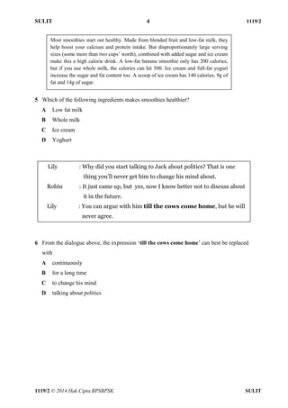 SULIT 4 1119/2 
1119/2 © 2014 Hak Cipta BPSBPSK SULIT 
5 Which of the following ingredients makes smoothies healthier? A Low fat milk B Whole milk C Ice cream D Yoghurt 6 From the dialogue above, the expression ‘till the cows come home’ can best be replaced with A continuously B for a long time C to change his mind D talking about politics Most smoothies start out healthy. Made from blended fruit and low-fat milk, they help boost your calcium and protein intake. But disproportionately large serving sizes (some more than two cups’ worth), combined with added sugar and ice cream make this a high calorie drink. A low-fat banana smoothie only has 200 calories, but if you use whole milk, the calories can hit 500. Ice cream and full-fat yogurt increase the sugar and fat content too. A scoop of ice cream has 140 calories, 9g of fat and 14g of sugar. Lily : Why did you start talking to Jack about politics? That is one thing you’ll never get him to change his mind about. Robin : It just came up, but yes, now I know better not to discuss about it in the future. Lily : You can argue with him till the cows come home, but he will never agree.  