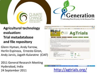 Agricultural technology
evaluation:
Trial metadatabase
and file repository
http://agtrials.org/
Glenn Hyman, Andy Farrow,
Herlin Espinoza, Ernesto Giron,
Andy Jarvis, Jagath Kularatne (CIAT)
2011 General Research Meeting
Hyderabad, India
24 September 2011
 
