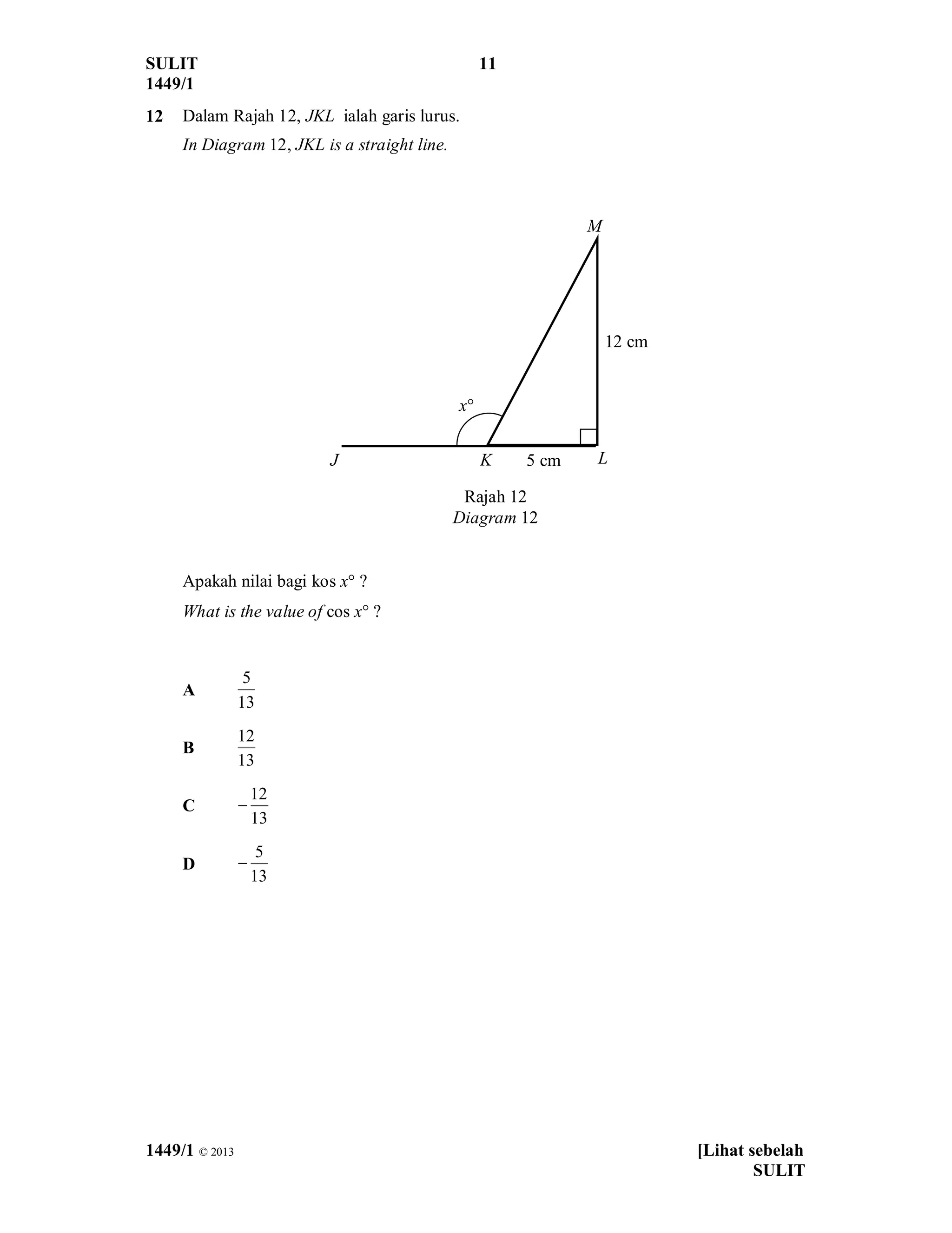 SULIT 11
1449/1
1449/1 © 2013 [Lihat sebelah
SULIT
12 Dalam Rajah 12, JKL ialah garis lurus.
In Diagram 12, JKL is a straight line.
Apakah nilai bagi kos x° ?
What is the value of cos x° ?
A
13
5
B
13
12
C
13
12
-
D
13
5
-
Rajah 12
Diagram 12
J
x°
K L
M
12 cm
5 cm
 