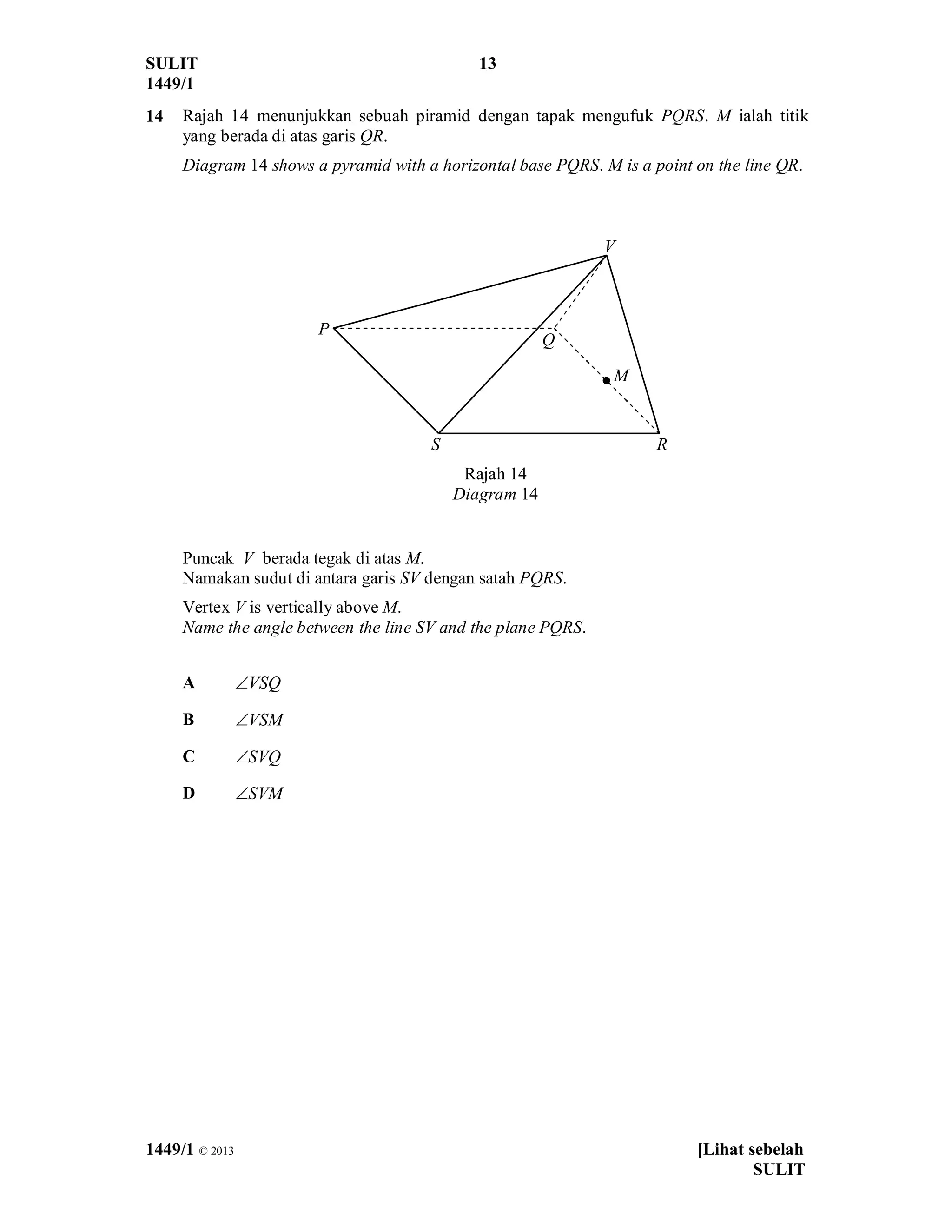 SULIT 13
1449/1
1449/1 © 2013 [Lihat sebelah
SULIT
14 Rajah 14 menunjukkan sebuah piramid dengan tapak mengufuk PQRS. M ialah titik
yang berada di atas garis QR.
Diagram 14 shows a pyramid with a horizontal base PQRS. M is a point on the line QR.
Rajah 14
Diagram 14
Puncak V berada tegak di atas M.
Namakan sudut di antara garis SV dengan satah PQRS.
Vertex V is vertically above M.
Name the angle between the line SV and the plane PQRS.
A ÐVSQ
B ÐVSM
C ÐSVQ
D ÐSVM
V
P
Q
RS
M
 