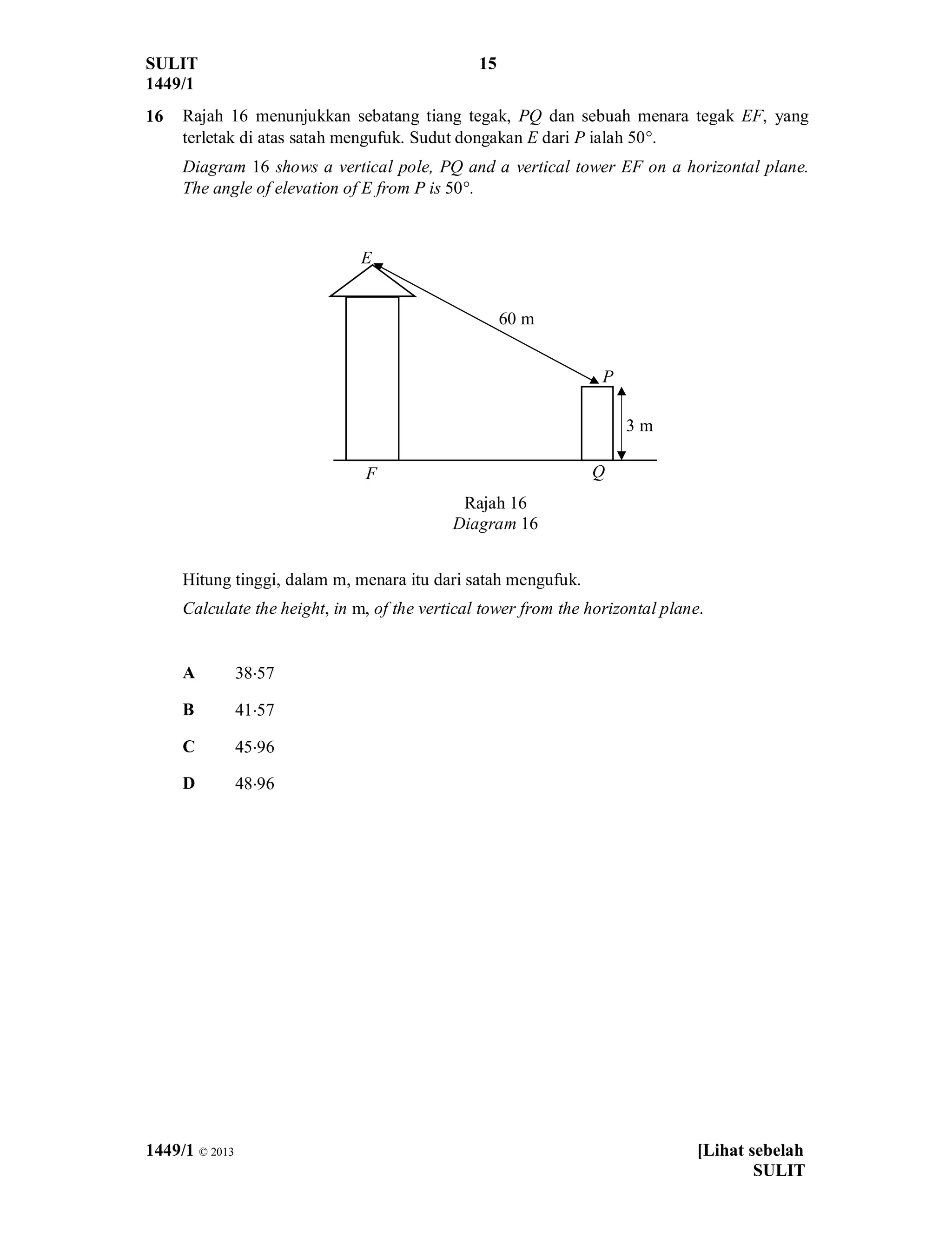 SULIT 15
1449/1
1449/1 © 2013 [Lihat sebelah
SULIT
16 Rajah 16 menunjukkan sebatang tiang tegak, PQ dan sebuah menara tegak EF, yang
terletak di atas satah mengufuk. Sudut dongakan E dari P ialah 50°.
Diagram 16 shows a vertical pole, PQ and a vertical tower EF on a horizontal plane.
The angle of elevation of E from P is 50°.
Rajah 16
Diagram 16
Hitung tinggi, dalam m, menara itu dari satah mengufuk.
Calculate the height, in m, of the vertical tower from the horizontal plane.
A 38×57
B 41×57
C 45×96
D 48×96
Q
P
E
F
3 m
60 m
 