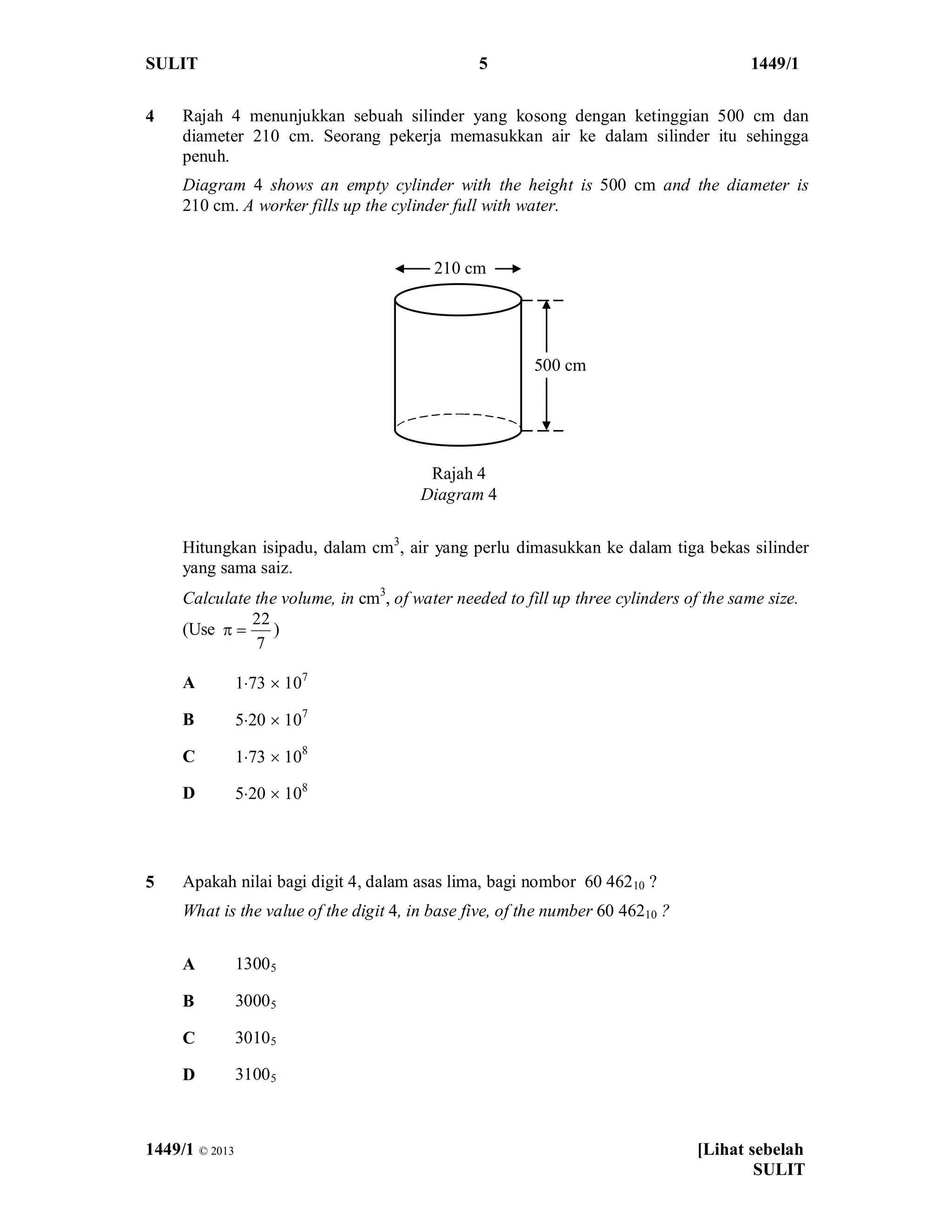 SULIT 5 1449/1
1449/1 © 2013 [Lihat sebelah
SULIT
4 Rajah 4 menunjukkan sebuah silinder yang kosong dengan ketinggian 500 cm dan
diameter 210 cm. Seorang pekerja memasukkan air ke dalam silinder itu sehingga
penuh.
Diagram 4 shows an empty cylinder with the height is 500 cm and the diameter is
210 cm. A worker fills up the cylinder full with water.
Hitungkan isipadu, dalam cm3
, air yang perlu dimasukkan ke dalam tiga bekas silinder
yang sama saiz.
Calculate the volume, in cm3
, of water needed to fill up three cylinders of the same size.
(Use
22
7
p = )
A 1×73 ´ 107
B 5×20 ´ 107
C 1×73 ´ 108
D 5×20 ´ 108
5 Apakah nilai bagi digit 4, dalam asas lima, bagi nombor 60 46210 ?
What is the value of the digit 4, in base five, of the number 60 46210 ?
A 13005
B 30005
C 30105
D 31005
500 cm
210 cm
Rajah 4
Diagram 4
 