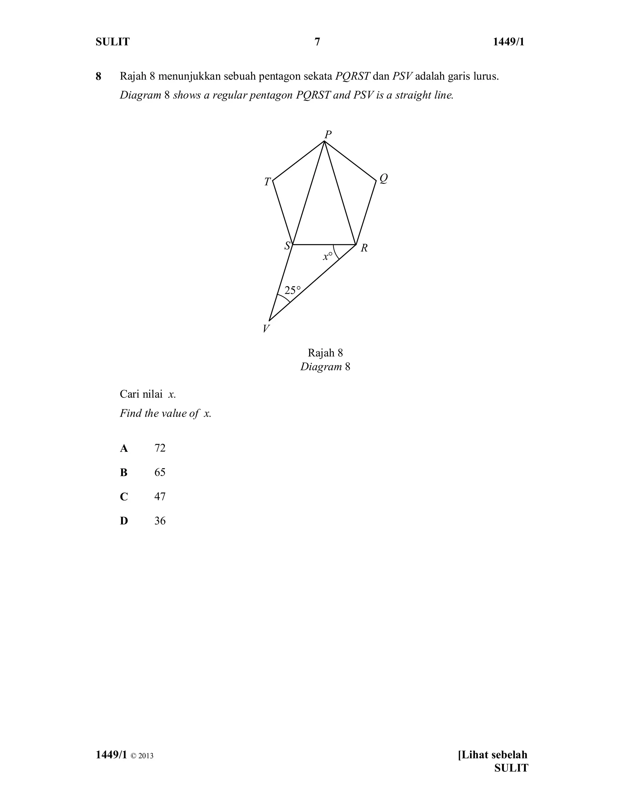 SULIT 7 1449/1
1449/1 © 2013 [Lihat sebelah
SULIT
8 Rajah 8 menunjukkan sebuah pentagon sekata PQRST dan PSV adalah garis lurus.
Diagram 8 shows a regular pentagon PQRST and PSV is a straight line.
Cari nilai x.
Find the value of x.
A 72
B 65
C 47
D 36
Rajah 8
Diagram 8
P
Q
RS
T
x°
V
25°
 