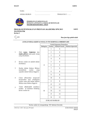 SULIT 1 1449/2
1449/2 Set 1 ©2013 Hak cipta JPN Kedah [Lihat helaian sebelah
SULIT
NAMA : ..
ANGKA GILIRAN : TINGKATAN 5 : ....
PERSIDANGAN KEBANGSAAN
PENGETUA-PENGETUA SEKOLAH MENENGAH
NEGERI KEDAH DARUL AMAN
PROGRAM PENINGKATAN PRESTASI AKADEMIK SPM 2013
MATEMATIK
Kertas 2
1449/2
2
1
2 jam Dua jam tiga puluh minit
JANGAN BUKA KERTAS SOALAN INI SEHINGGA DIBERITAHU
Untuk Kegunaan Pemeriksa
Bahagian Soalan Markah Penuh Markah diperoleh
A
1 3
1 Tulis nama, tingkatan dan
angka giliran anda pada ruang
yang disediakan.
2 3
3 4
4 4
2 Kertas soalan ini adalah dalam
dwibahasa.
5 4
6 5
3 Soalan dalam bahasa Melayu
mendahului soalan yang
sepadan dalam bahasa Inggeris.
7 5
8 6
9 6
4 Calon dibenarkan menjawab
keseluruhan atau sebahagian
soalan sama ada dalam bahasa
Melayu atau bahasa Inggeris.
10 6
11 6
B
12 12
5 Calon dikehendaki membaca
arahan di halaman belakang
kertas soalan ini.
13 12
14 12
15 12
16 12
JUMLAH MARKAH
Kertas soalan ini mengandungi 32 halaman bercetak.
 