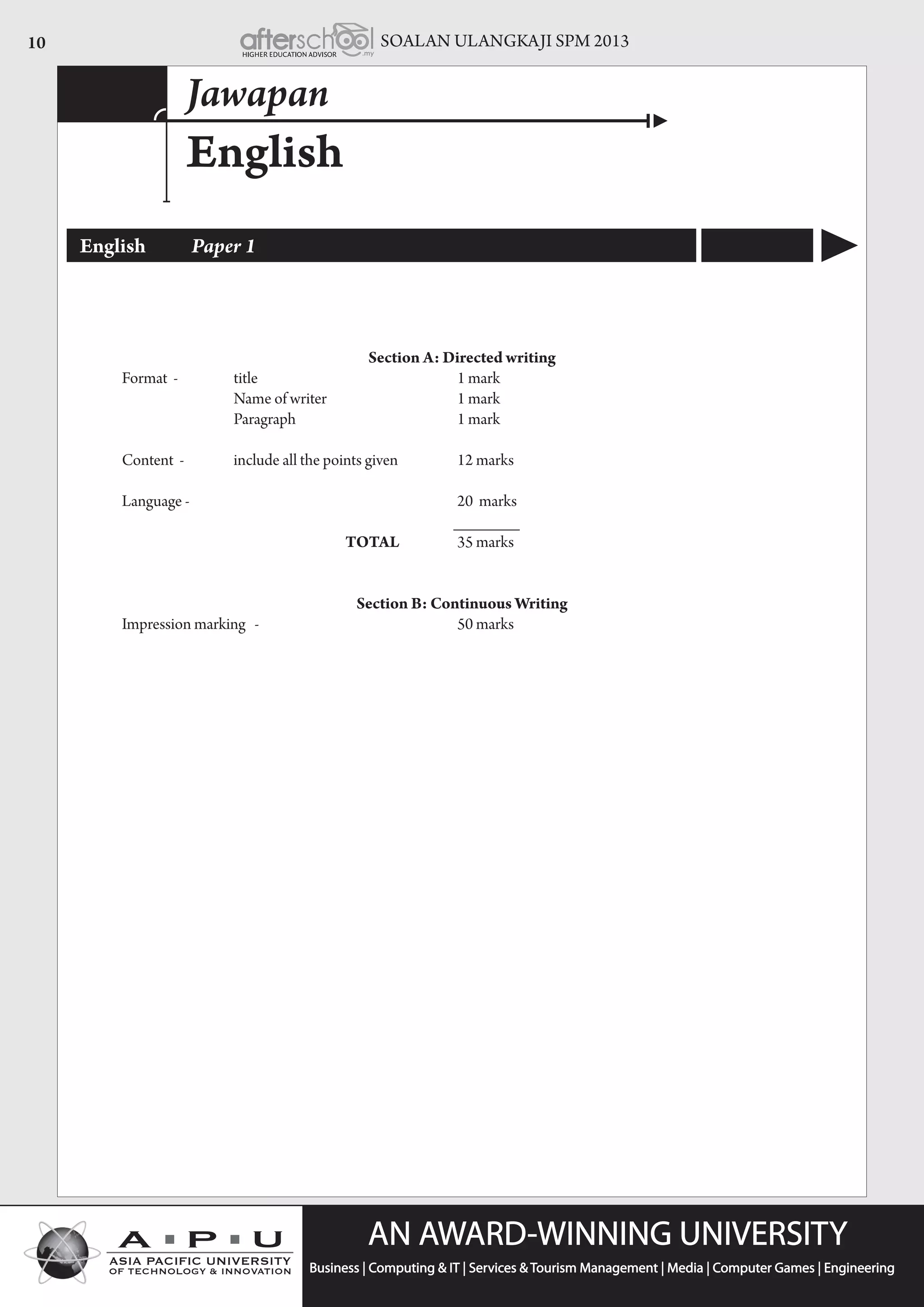 SOALAN ULANGKAJI SPM 201310
English
Jawapan
English	 Paper 1
Section A: Directed writing
		 Format -	 title 		 	 1 mark
	 	 	 	 Name of writer 	 	     	 1 mark
				 Paragraph 		 	 1 mark
		 Content - 	 include all the points given 	 	 12 marks
	 	 Language -      	 	 	 	   	 20  marks
		 _______
						total	 	 35 marks
Section B: Continuous Writing
		 Impression marking - 				 50 marks
 
