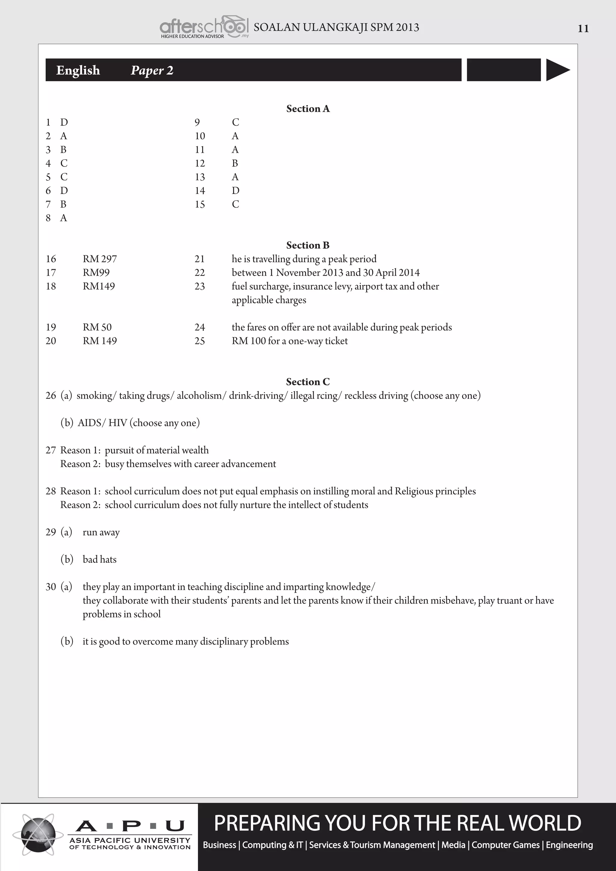 SOALAN ULANGKAJI SPM 2013 11
English	 Paper 2
Section A
1	D				9	C
2	A				10	A
3	B				11	A
4	C				12	B
5	C				13	A
6	D				14	D
7	B				15	C
8	A
Section B
16	 	 RM 297		 	 21	 he is travelling during a peak period
17	 	 RM99	 	 	 22	 between 1 November 2013 and 30 April 2014
18	 	 RM149	 	 	 23	 fuel surcharge, insurance levy, airport tax and other
						applicable charges
19	 	 RM 50	 	 	 24	 the fares on offer are not available during peak periods
20	 	 RM 149		 	 25	 RM 100 for a one-way ticket	
Section C
26	 (a)  smoking/ taking drugs/ alcoholism/ drink-driving/ illegal rcing/ reckless driving (choose any one)	
	 (b)  AIDS/ HIV (choose any one)
27	 Reason 1: pursuit of material wealth
	 Reason 2: busy themselves with career advancement	
28	 Reason 1: school curriculum does not put equal emphasis on instilling moral and Religious principles
	 Reason 2: school curriculum does not fully nurture the intellect of students
29	 (a) 	 run away
	 (b) 	bad hats
30	 (a)   	 they play an important in teaching discipline and imparting knowledge/
	         	 they collaborate with their students’ parents and let the parents know if their children misbehave, play truant or have 	 	
	 problems in school
	 (b) 	it is good to overcome many disciplinary problems
 
