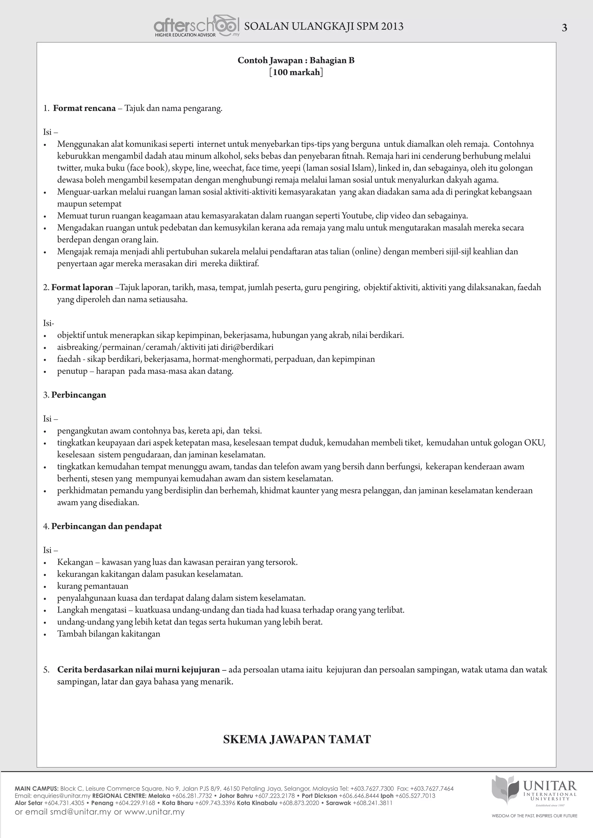SOALAN ULANGKAJI SPM 2013 3
Contoh Jawapan : Bahagian B
[100 markah]
1. Format rencana – Tajuk dan nama pengarang.
Isi –
•	 Menggunakan alat komunikasi seperti  internet untuk menyebarkan tips-tips yang berguna  untuk diamalkan oleh remaja.  Contohnya
keburukkan mengambil dadah atau minum alkohol, seks bebas dan penyebaran fitnah. Remaja hari ini cenderung berhubung melalui
twitter, muka buku (face book), skype, line, weechat, face time, yeepi (laman sosial Islam), linked in, dan sebagainya, oleh itu golongan
dewasa boleh mengambil kesempatan dengan menghubungi remaja melalui laman sosial untuk menyalurkan dakyah agama.
•	 Menguar-uarkan melalui ruangan laman sosial aktiviti-aktiviti kemasyarakatan  yang akan diadakan sama ada di peringkat kebangsaan
maupun setempat
•	 Memuat turun ruangan keagamaan atau kemasyarakatan dalam ruangan seperti Youtube, clip video dan sebagainya.
•	 Mengadakan ruangan untuk pedebatan dan kemusykilan kerana ada remaja yang malu untuk mengutarakan masalah mereka secara
berdepan dengan orang lain.
•	 Mengajak remaja menjadi ahli pertubuhan sukarela melalui pendaftaran atas talian (online) dengan memberi sijil-sijl keahlian dan
penyertaan agar mereka merasakan diri mereka diiktiraf.
2. Format laporan –Tajuk laporan, tarikh, masa, tempat, jumlah peserta, guru pengiring, objektif aktiviti, aktiviti yang dilaksanakan, faedah
yang diperoleh dan nama setiausaha.
Isi-
•	 objektif untuk menerapkan sikap kepimpinan, bekerjasama, hubungan yang akrab, nilai berdikari.
•	 aisbreaking/permainan/ceramah/aktiviti jati diri@berdikari
•	 faedah - sikap berdikari, bekerjasama, hormat-menghormati, perpaduan, dan kepimpinan
•	 penutup – harapan  pada masa-masa akan datang.
3. Perbincangan
Isi –
•	 pengangkutan awam contohnya bas, kereta api, dan  teksi.
•	 tingkatkan keupayaan dari aspek ketepatan masa, keselesaan tempat duduk, kemudahan membeli tiket,  kemudahan untuk gologan OKU,
keselesaan sistem pengudaraan, dan jaminan keselamatan.
•	 tingkatkan kemudahan tempat menunggu awam, tandas dan telefon awam yang bersih dann berfungsi,  kekerapan kenderaan awam
berhenti, stesen yang mempunyai kemudahan awam dan sistem keselamatan.
•	 perkhidmatan pemandu yang berdisiplin dan berhemah, khidmat kaunter yang mesra pelanggan, dan jaminan keselamatan kenderaan
awam yang disediakan.
4. Perbincangan dan pendapat
Isi –
•	 Kekangan – kawasan yang luas dan kawasan perairan yang tersorok.
•	 kekurangan kakitangan dalam pasukan keselamatan.
•	 kurang pemantauan
•	 penyalahgunaan kuasa dan terdapat dalang dalam sistem keselamatan.
•	 Langkah mengatasi – kuatkuasa undang-undang dan tiada had kuasa terhadap orang yang terlibat.
•	 undang-undang yang lebih ketat dan tegas serta hukuman yang lebih berat.
•	 Tambah bilangan kakitangan
5.	 Cerita berdasarkan nilai murni kejujuran – ada persoalan utama iaitu kejujuran dan persoalan sampingan, watak utama dan watak
sampingan, latar dan gaya bahasa yang menarik.
SKEMA JAWAPAN TAMAT
 