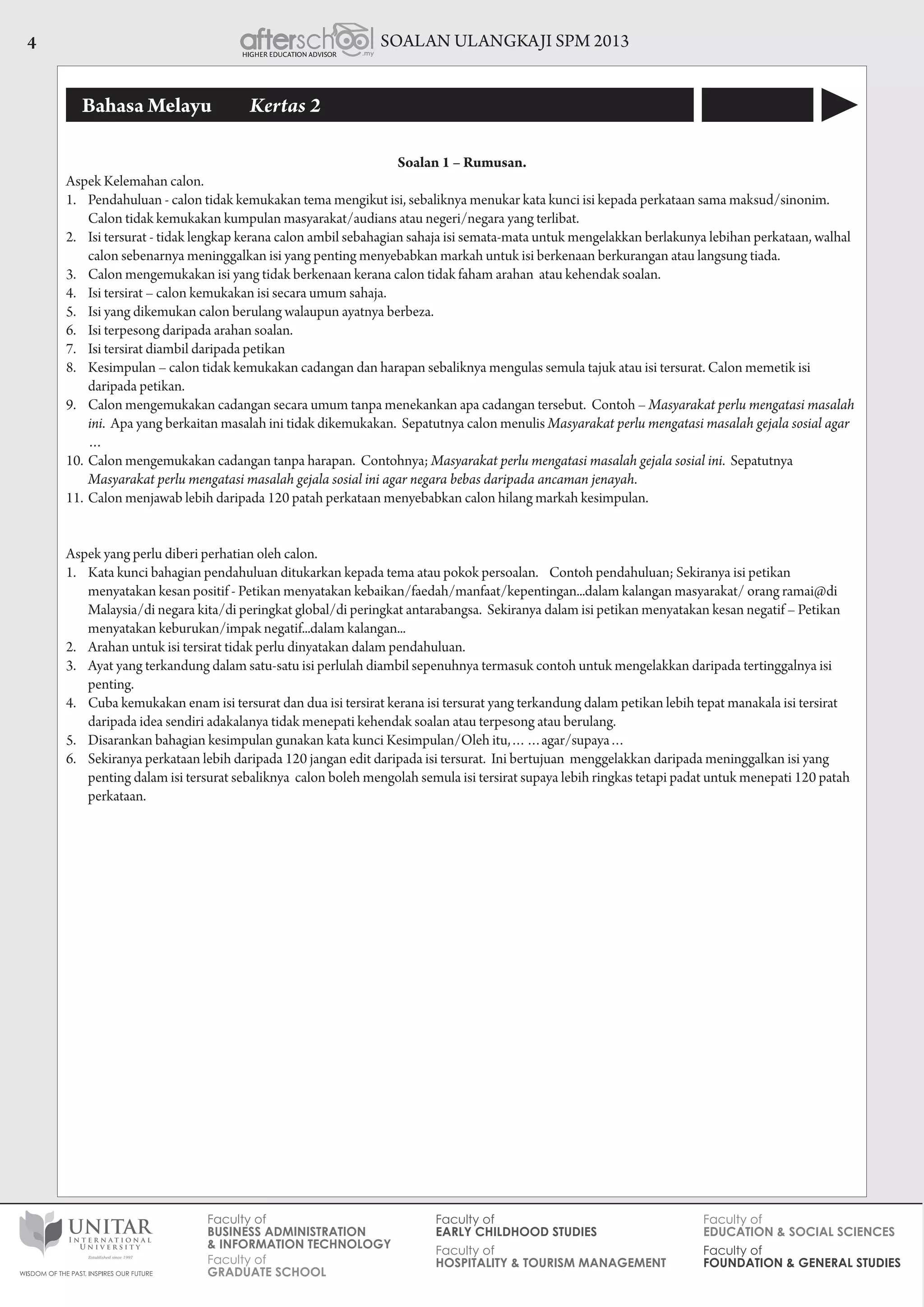 SOALAN ULANGKAJI SPM 20134
Bahasa Melayu 	 Kertas 2
Soalan 1 – Rumusan.
Aspek Kelemahan calon.
1.	 Pendahuluan - calon tidak kemukakan tema mengikut isi, sebaliknya menukar kata kunci isi kepada perkataan sama maksud/sinonim.
Calon tidak kemukakan kumpulan masyarakat/audians atau negeri/negara yang terlibat.
2.	 Isi tersurat - tidak lengkap kerana calon ambil sebahagian sahaja isi semata-mata untuk mengelakkan berlakunya lebihan perkataan, walhal
calon sebenarnya meninggalkan isi yang penting menyebabkan markah untuk isi berkenaan berkurangan atau langsung tiada.
3.	 Calon mengemukakan isi yang tidak berkenaan kerana calon tidak faham arahan atau kehendak soalan.
4.	 Isi tersirat – calon kemukakan isi secara umum sahaja.
5.	 Isi yang dikemukan calon berulang walaupun ayatnya berbeza.
6.	 Isi terpesong daripada arahan soalan.
7.	 Isi tersirat diambil daripada petikan
8.	 Kesimpulan – calon tidak kemukakan cadangan dan harapan sebaliknya mengulas semula tajuk atau isi tersurat. Calon memetik isi
daripada petikan.
9.	 Calon mengemukakan cadangan secara umum tanpa menekankan apa cadangan tersebut. Contoh – Masyarakat perlu mengatasi masalah
ini. Apa yang berkaitan masalah ini tidak dikemukakan. Sepatutnya calon menulis Masyarakat perlu mengatasi masalah gejala sosial agar
…
10.	Calon mengemukakan cadangan tanpa harapan. Contohnya; Masyarakat perlu mengatasi masalah gejala sosial ini. Sepatutnya
Masyarakat perlu mengatasi masalah gejala sosial ini agar negara bebas daripada ancaman jenayah.
11.	Calon menjawab lebih daripada 120 patah perkataan menyebabkan calon hilang markah kesimpulan.
Aspek yang perlu diberi perhatian oleh calon.
1.	 Kata kunci bahagian pendahuluan ditukarkan kepada tema atau pokok persoalan. Contoh pendahuluan; Sekiranya isi petikan
menyatakan kesan positif - Petikan menyatakan kebaikan/faedah/manfaat/kepentingan...dalam kalangan masyarakat/ orang ramai@di
Malaysia/di negara kita/di peringkat global/di peringkat antarabangsa.  Sekiranya dalam isi petikan menyatakan kesan negatif – Petikan
menyatakan keburukan/impak negatif...dalam kalangan...
2.	 Arahan untuk isi tersirat tidak perlu dinyatakan dalam pendahuluan.
3.	 Ayat yang terkandung dalam satu-satu isi perlulah diambil sepenuhnya termasuk contoh untuk mengelakkan daripada tertinggalnya isi
penting.
4.	 Cuba kemukakan enam isi tersurat dan dua isi tersirat kerana isi tersurat yang terkandung dalam petikan lebih tepat manakala isi tersirat
daripada idea sendiri adakalanya tidak menepati kehendak soalan atau terpesong atau berulang.
5.	 Disarankan bahagian kesimpulan gunakan kata kunci Kesimpulan/Oleh itu,……agar/supaya…
6.	 Sekiranya perkataan lebih daripada 120 jangan edit daripada isi tersurat. Ini bertujuan menggelakkan daripada meninggalkan isi yang
penting dalam isi tersurat sebaliknya calon boleh mengolah semula isi tersirat supaya lebih ringkas tetapi padat untuk menepati 120 patah
perkataan.
 
