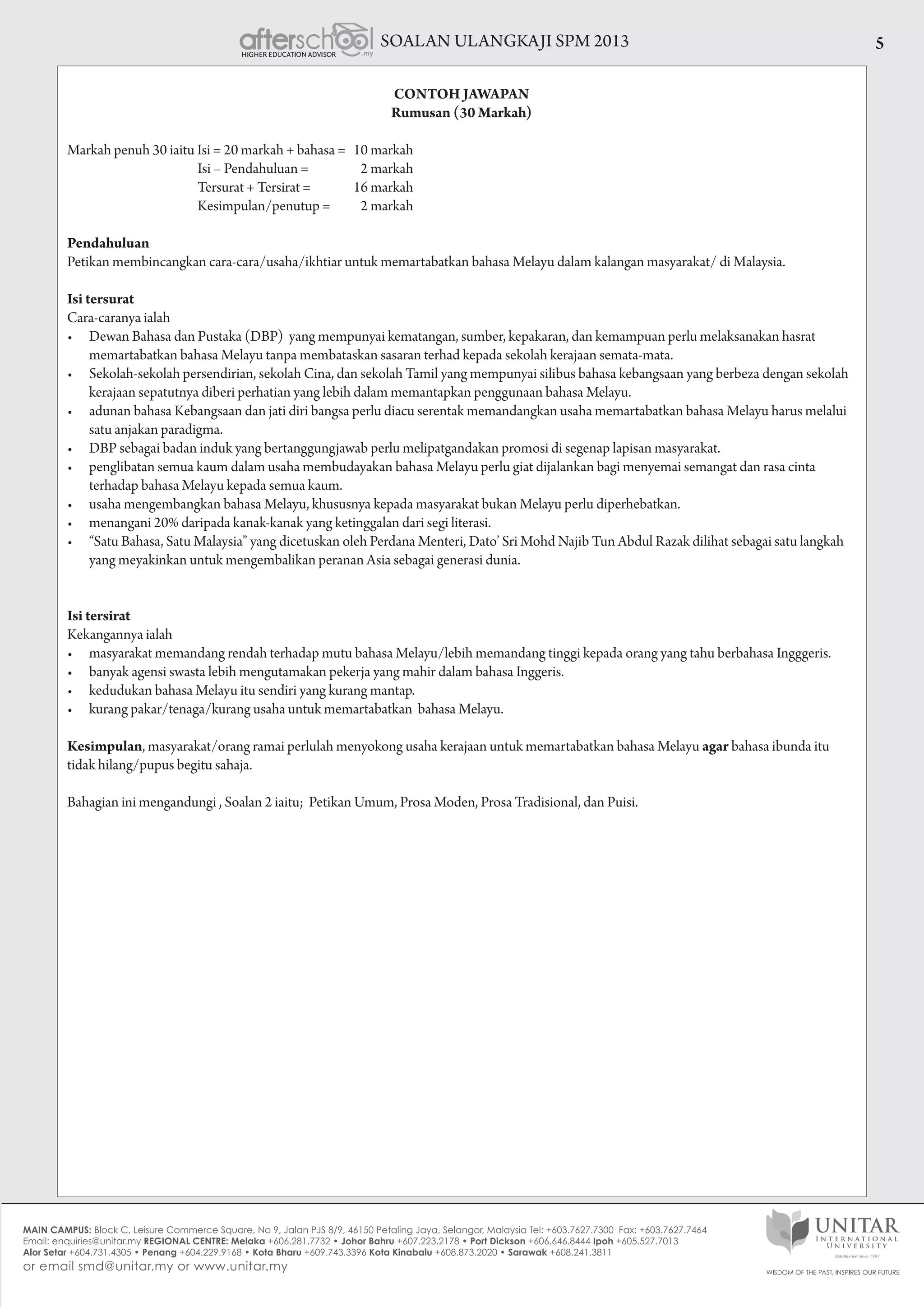 SOALAN ULANGKAJI SPM 2013 5
CONTOH JAWAPAN
Rumusan (30 Markah)
Markah penuh 30 iaitu Isi = 20 markah + bahasa = 	 10 markah
                                                Isi – Pendahuluan = 	 2 markah
                                                Tersurat + Tersirat = 	 16 markah
                                                Kesimpulan/penutup = 	 2 markah
Pendahuluan
Petikan membincangkan cara-cara/usaha/ikhtiar untuk memartabatkan bahasa Melayu dalam kalangan masyarakat/ di Malaysia.
Isi tersurat
Cara-caranya ialah
•	 Dewan Bahasa dan Pustaka (DBP)  yang mempunyai kematangan, sumber, kepakaran, dan kemampuan perlu melaksanakan hasrat
memartabatkan bahasa Melayu tanpa membataskan sasaran terhad kepada sekolah kerajaan semata-mata.
•	 Sekolah-sekolah persendirian, sekolah Cina, dan sekolah Tamil yang mempunyai silibus bahasa kebangsaan yang berbeza dengan sekolah
kerajaan sepatutnya diberi perhatian yang lebih dalam memantapkan penggunaan bahasa Melayu.  
•	 adunan bahasa Kebangsaan dan jati diri bangsa perlu diacu serentak memandangkan usaha memartabatkan bahasa Melayu harus melalui
satu anjakan paradigma.
•	 DBP sebagai badan induk yang bertanggungjawab perlu melipatgandakan promosi di segenap lapisan masyarakat.
•	 penglibatan semua kaum dalam usaha membudayakan bahasa Melayu perlu giat dijalankan bagi menyemai semangat dan rasa cinta
terhadap bahasa Melayu kepada semua kaum.
•	 usaha mengembangkan bahasa Melayu, khususnya kepada masyarakat bukan Melayu perlu diperhebatkan.
•	 menangani 20% daripada kanak-kanak yang ketinggalan dari segi literasi.  
•	 “Satu Bahasa, Satu Malaysia” yang dicetuskan oleh Perdana Menteri, Dato’ Sri Mohd Najib Tun Abdul Razak dilihat sebagai satu langkah
yang meyakinkan untuk mengembalikan peranan Asia sebagai generasi dunia.
Isi tersirat
Kekangannya ialah
•	 masyarakat memandang rendah terhadap mutu bahasa Melayu/lebih memandang tinggi kepada orang yang tahu berbahasa Ingggeris.
•	 banyak agensi swasta lebih mengutamakan pekerja yang mahir dalam bahasa Inggeris.
•	 kedudukan bahasa Melayu itu sendiri yang kurang mantap.
•	 kurang pakar/tenaga/kurang usaha untuk memartabatkan  bahasa Melayu.
Kesimpulan, masyarakat/orang ramai perlulah menyokong usaha kerajaan untuk memartabatkan bahasa Melayu agar bahasa ibunda itu
tidak hilang/pupus begitu sahaja.
Bahagian ini mengandungi , Soalan 2 iaitu;  Petikan Umum, Prosa Moden, Prosa Tradisional, dan Puisi.  
 