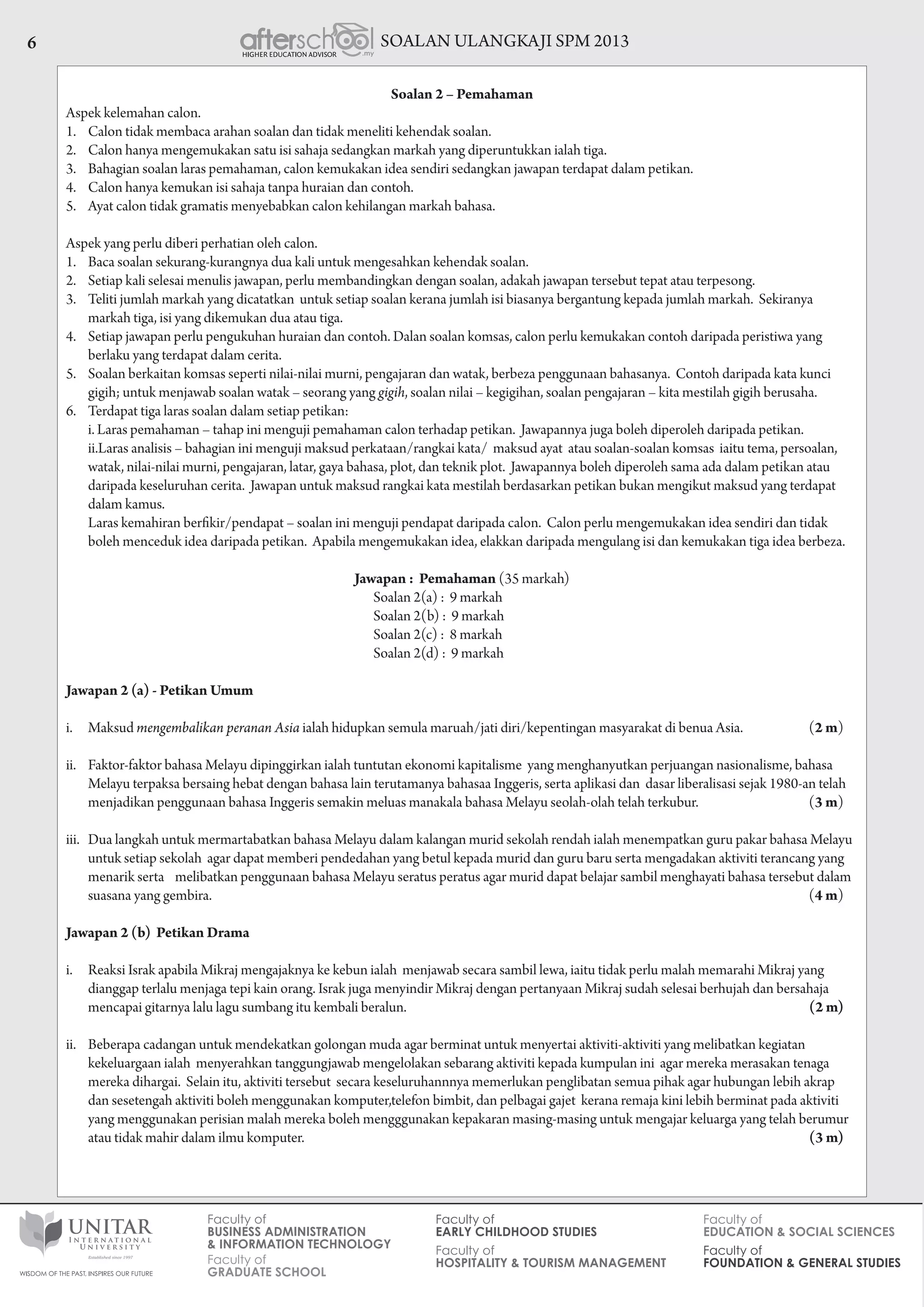 SOALAN ULANGKAJI SPM 20136
Soalan 2 – Pemahaman
Aspek kelemahan calon.
1.	 Calon tidak membaca arahan soalan dan tidak meneliti kehendak soalan.
2.	 Calon hanya mengemukakan satu isi sahaja sedangkan markah yang diperuntukkan ialah tiga.
3.	 Bahagian soalan laras pemahaman, calon kemukakan idea sendiri sedangkan jawapan terdapat dalam petikan.
4.	 Calon hanya kemukan isi sahaja tanpa huraian dan contoh.
5.	 Ayat calon tidak gramatis menyebabkan calon kehilangan markah bahasa.
Aspek yang perlu diberi perhatian oleh calon.
1.	 Baca soalan sekurang-kurangnya dua kali untuk mengesahkan kehendak soalan.
2.	 Setiap kali selesai menulis jawapan, perlu membandingkan dengan soalan, adakah jawapan tersebut tepat atau terpesong.
3.	 Teliti jumlah markah yang dicatatkan untuk setiap soalan kerana jumlah isi biasanya bergantung kepada jumlah markah. Sekiranya
markah tiga, isi yang dikemukan dua atau tiga.
4.	 Setiap jawapan perlu pengukuhan huraian dan contoh. Dalan soalan komsas, calon perlu kemukakan contoh daripada peristiwa yang
berlaku yang terdapat dalam cerita.
5.	 Soalan berkaitan komsas seperti nilai-nilai murni, pengajaran dan watak, berbeza penggunaan bahasanya. Contoh daripada kata kunci
gigih; untuk menjawab soalan watak – seorang yang gigih, soalan nilai – kegigihan, soalan pengajaran – kita mestilah gigih berusaha.
6.	 Terdapat tiga laras soalan dalam setiap petikan:
	 i.		Laras pemahaman – tahap ini menguji pemahaman calon terhadap petikan.  Jawapannya juga boleh diperoleh daripada petikan.
	 ii.	Laras analisis – bahagian ini menguji maksud perkataan/rangkai kata/  maksud ayat  atau soalan-soalan komsas  iaitu tema, persoalan,
watak, nilai-nilai murni, pengajaran, latar, gaya bahasa, plot, dan teknik plot.  Jawapannya boleh diperoleh sama ada dalam petikan atau
daripada keseluruhan cerita.  Jawapan untuk maksud rangkai kata mestilah berdasarkan petikan bukan mengikut maksud yang terdapat
dalam kamus.
Laras kemahiran berfikir/pendapat – soalan ini menguji pendapat daripada calon.  Calon perlu mengemukakan idea sendiri dan tidak
boleh menceduk idea daripada petikan. Apabila mengemukakan idea, elakkan daripada mengulang isi dan kemukakan tiga idea berbeza.
Jawapan : Pemahaman (35 markah)
			 Soalan 2(a) : 9 markah
			 Soalan 2(b) : 9 markah
			 Soalan 2(c) : 8 markah
			 Soalan 2(d) : 9 markah
Jawapan 2 (a) - Petikan Umum
i.	 Maksud mengembalikan peranan Asia ialah hidupkan semula maruah/jati diri/kepentingan masyarakat di benua Asia.     	 (2 m)
ii.	 Faktor-faktor bahasa Melayu dipinggirkan ialah tuntutan ekonomi kapitalisme  yang menghanyutkan perjuangan nasionalisme, bahasa
Melayu terpaksa bersaing hebat dengan bahasa lain terutamanya bahasaa Inggeris, serta aplikasi dan  dasar liberalisasi sejak 1980-an telah
menjadikan penggunaan bahasa Inggeris semakin meluas manakala bahasa Melayu seolah-olah telah terkubur.      	 (3 m)
iii.	 Dua langkah untuk mermartabatkan bahasa Melayu dalam kalangan murid sekolah rendah ialah menempatkan guru pakar bahasa Melayu
untuk setiap sekolah agar dapat memberi pendedahan yang betul kepada murid dan guru baru serta mengadakan aktiviti terancang yang
menarik serta    melibatkan penggunaan bahasa Melayu seratus peratus agar murid dapat belajar sambil menghayati bahasa tersebut dalam
suasana yang gembira. 				 (4 m)
Jawapan 2 (b) Petikan Drama
i.	 Reaksi Israk apabila Mikraj mengajaknya ke kebun ialah  menjawab secara sambil lewa, iaitu tidak perlu malah memarahi Mikraj yang
dianggap terlalu menjaga tepi kain orang. Israk juga menyindir Mikraj dengan pertanyaan Mikraj sudah selesai berhujah dan bersahaja
mencapai gitarnya lalu lagu sumbang itu kembali beralun. 		 (2 m)
ii.	 Beberapa cadangan untuk mendekatkan golongan muda agar berminat untuk menyertai aktiviti-aktiviti yang melibatkan kegiatan
kekeluargaan ialah menyerahkan tanggungjawab mengelolakan sebarang aktiviti kepada kumpulan ini agar mereka merasakan tenaga
mereka dihargai. Selain itu, aktiviti tersebut secara keseluruhannnya memerlukan penglibatan semua pihak agar hubungan lebih akrap
dan sesetengah aktiviti boleh menggunakan komputer,telefon bimbit, dan pelbagai gajet kerana remaja kini lebih berminat pada aktiviti
yang menggunakan perisian malah mereka boleh mengggunakan kepakaran masing-masing untuk mengajar keluarga yang telah berumur
atau tidak mahir dalam ilmu komputer. 		 (3 m)
 