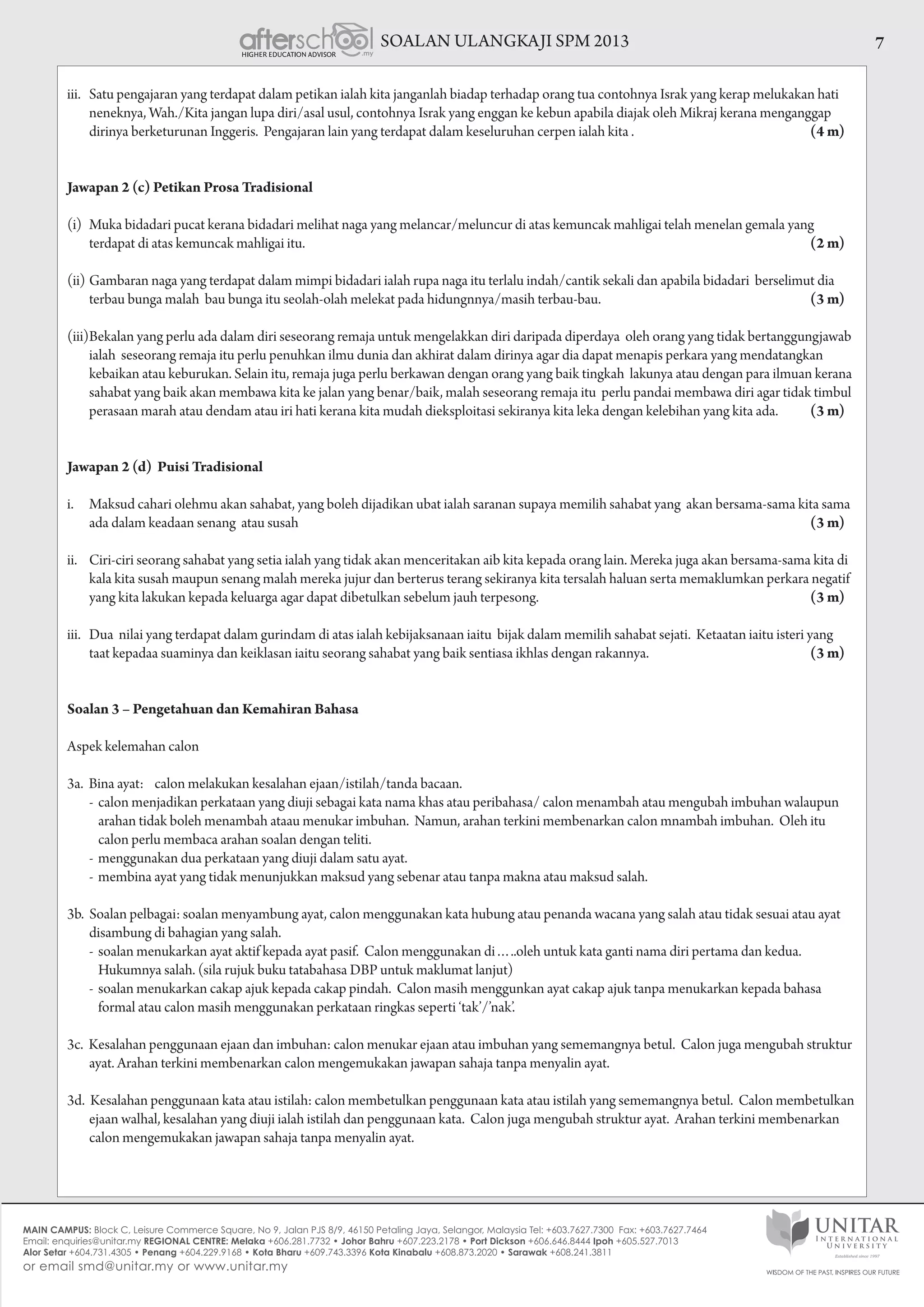 SOALAN ULANGKAJI SPM 2013 7
iii.	 Satu pengajaran yang terdapat dalam petikan ialah kita janganlah biadap terhadap orang tua contohnya Israk yang kerap melukakan hati
neneknya, Wah./Kita jangan lupa diri/asal usul, contohnya Israk yang enggan ke kebun apabila diajak oleh Mikraj kerana menganggap
dirinya berketurunan Inggeris. Pengajaran lain yang terdapat dalam keseluruhan cerpen ialah kita . 	 (4 m)
Jawapan 2 (c) Petikan Prosa Tradisional
(i)	 Muka bidadari pucat kerana bidadari melihat naga yang melancar/meluncur di atas kemuncak mahligai telah menelan gemala yang
terdapat di atas kemuncak mahligai itu. 		 (2 m)
(ii)	Gambaran naga yang terdapat dalam mimpi bidadari ialah rupa naga itu terlalu indah/cantik sekali dan apabila bidadari  berselimut dia
terbau bunga malah  bau bunga itu seolah-olah melekat pada hidungnnya/masih terbau-bau.  	 (3 m)
(iii)	Bekalan yang perlu ada dalam diri seseorang remaja untuk mengelakkan diri daripada diperdaya oleh orang yang tidak bertanggungjawab
ialah seseorang remaja itu perlu penuhkan ilmu dunia dan akhirat dalam dirinya agar dia dapat menapis perkara yang mendatangkan
kebaikan atau keburukan. Selain itu, remaja juga perlu berkawan dengan orang yang baik tingkah lakunya atau dengan para ilmuan kerana
sahabat yang baik akan membawa kita ke jalan yang benar/baik, malah seseorang remaja itu  perlu pandai membawa diri agar tidak timbul
perasaan marah atau dendam atau iri hati kerana kita mudah dieksploitasi sekiranya kita leka dengan kelebihan yang kita ada. 	 (3 m)
Jawapan 2 (d) Puisi Tradisional
i.	 Maksud cahari olehmu akan sahabat, yang boleh dijadikan ubat ialah saranan supaya memilih sahabat yang  akan bersama-sama kita sama
ada dalam keadaan senang atau susah 		 (3 m)
ii.	 Ciri-ciri seorang sahabat yang setia ialah yang tidak akan menceritakan aib kita kepada orang lain. Mereka juga akan bersama-sama kita di
kala kita susah maupun senang malah mereka jujur dan berterus terang sekiranya kita tersalah haluan serta memaklumkan perkara negatif
yang kita lakukan kepada keluarga agar dapat dibetulkan sebelum jauh terpesong. 	 (3 m)
iii.	 Dua nilai yang terdapat dalam gurindam di atas ialah kebijaksanaan iaitu bijak dalam memilih sahabat sejati. Ketaatan iaitu isteri yang
taat kepadaa suaminya dan keiklasan iaitu seorang sahabat yang baik sentiasa ikhlas dengan rakannya. 	 (3 m)
Soalan 3 – Pengetahuan dan Kemahiran Bahasa
Aspek kelemahan calon
3a.  Bina ayat:    calon melakukan kesalahan ejaan/istilah/tanda bacaan.
	 -	calon menjadikan perkataan yang diuji sebagai kata nama khas atau peribahasa/ calon menambah atau mengubah imbuhan walaupun 			
	 arahan tidak boleh menambah ataau menukar imbuhan.  Namun, arahan terkini membenarkan calon mnambah imbuhan.  Oleh itu 	 		
	 calon perlu membaca arahan soalan dengan teliti.
	 -	menggunakan dua perkataan yang diuji dalam satu ayat.
	 -	membina ayat yang tidak menunjukkan maksud yang sebenar atau tanpa makna atau maksud salah.
3b. Soalan pelbagai: soalan menyambung ayat, calon menggunakan kata hubung atau penanda wacana yang salah atau tidak sesuai atau ayat
disambung di bahagian yang salah.
	 -	soalan menukarkan ayat aktif kepada ayat pasif.  Calon menggunakan di…..oleh untuk kata ganti nama diri pertama dan kedua. 	 		
	 Hukumnya salah. (sila rujuk buku tatabahasa DBP untuk maklumat lanjut)
	 -	soalan menukarkan cakap ajuk kepada cakap pindah. Calon masih menggunkan ayat cakap ajuk tanpa menukarkan kepada bahasa 			
	 formal atau calon masih menggunakan perkataan ringkas seperti ‘tak’/’nak’.
3c. Kesalahan penggunaan ejaan dan imbuhan: calon menukar ejaan atau imbuhan yang sememangnya betul. Calon juga mengubah struktur
ayat. Arahan terkini membenarkan calon mengemukakan jawapan sahaja tanpa menyalin ayat.
3d. Kesalahan penggunaan kata atau istilah: calon membetulkan penggunaan kata atau istilah yang sememangnya betul. Calon membetulkan
ejaan walhal, kesalahan yang diuji ialah istilah dan penggunaan kata. Calon juga mengubah struktur ayat. Arahan terkini membenarkan
calon mengemukakan jawapan sahaja tanpa menyalin ayat.
 