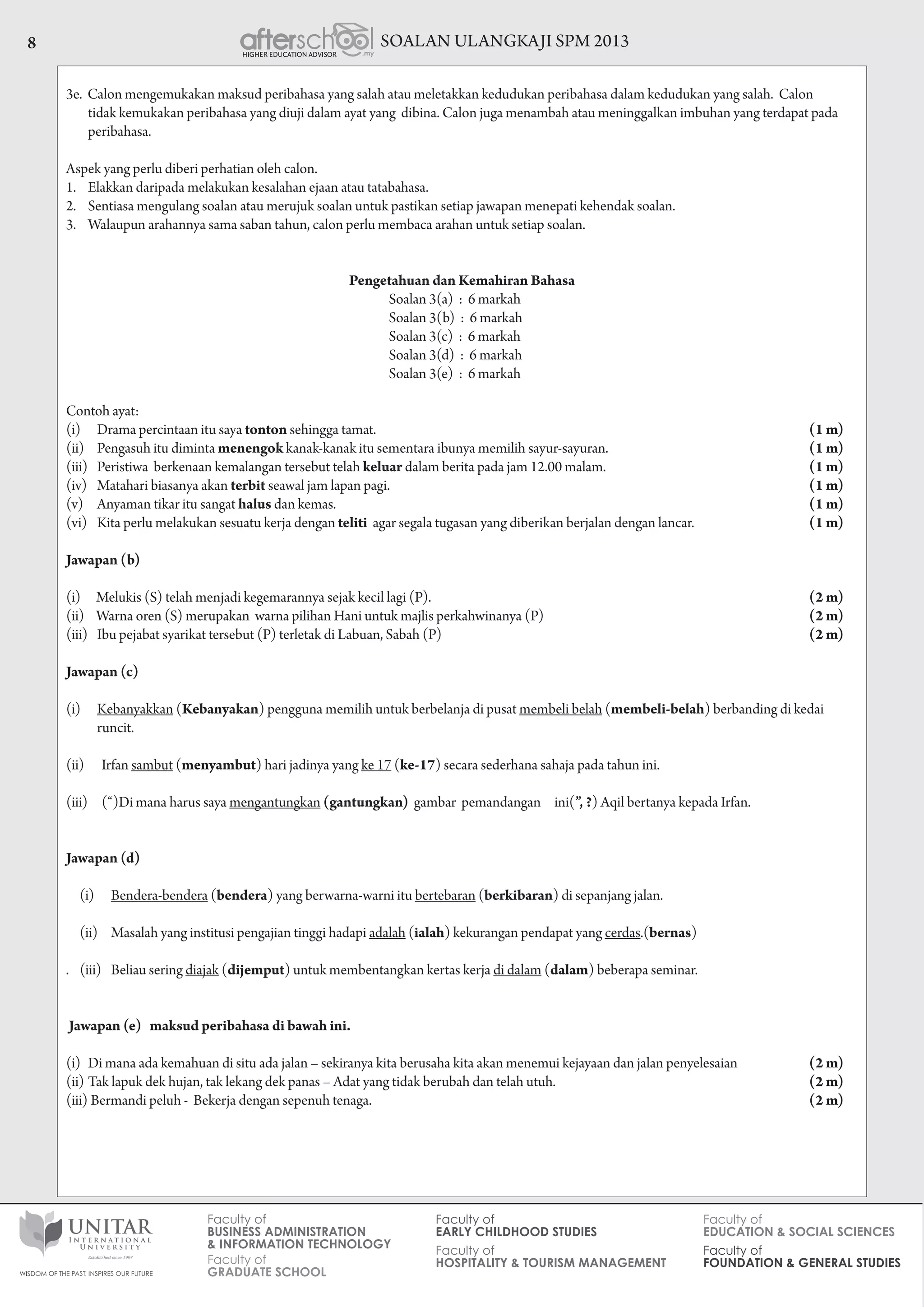 SOALAN ULANGKAJI SPM 20138
3e. Calon mengemukakan maksud peribahasa yang salah atau meletakkan kedudukan peribahasa dalam kedudukan yang salah. Calon
tidak kemukakan peribahasa yang diuji dalam ayat yang dibina. Calon juga menambah atau meninggalkan imbuhan yang terdapat pada
peribahasa.
Aspek yang perlu diberi perhatian oleh calon.
1.	 Elakkan daripada melakukan kesalahan ejaan atau tatabahasa.
2.	 Sentiasa mengulang soalan atau merujuk soalan untuk pastikan setiap jawapan menepati kehendak soalan.
3.	 Walaupun arahannya sama saban tahun, calon perlu membaca arahan untuk setiap soalan.
Pengetahuan dan Kemahiran Bahasa
				 Soalan 3(a) : 6 markah
				 Soalan 3(b) : 6 markah
				 Soalan 3(c) : 6 markah
				 Soalan 3(d) : 6 markah
				 Soalan 3(e) : 6 markah
Contoh ayat:
(i)		 Drama percintaan itu saya tonton sehingga tamat. 		 (1 m)
(ii)		 Pengasuh itu diminta menengok kanak-kanak itu sementara ibunya memilih sayur-sayuran. 	 (1 m)
(iii)		 Peristiwa berkenaan kemalangan tersebut telah keluar dalam berita pada jam 12.00 malam. 	 (1 m)
(iv)		 Matahari biasanya akan terbit seawal jam lapan pagi. 		 (1 m)
(v)		 Anyaman tikar itu sangat halus dan kemas. 		 (1 m)
(vi)		 Kita perlu melakukan sesuatu kerja dengan teliti agar segala tugasan yang diberikan berjalan dengan lancar. 	 (1 m)
Jawapan (b)
(i)	    Melukis (S) telah menjadi kegemarannya sejak kecil lagi (P). 	 (2 m)
(ii)	 Warna oren (S) merupakan warna pilihan Hani untuk majlis perkahwinanya (P) 	 (2 m)
(iii)		 	Ibu pejabat syarikat tersebut (P) terletak di Labuan, Sabah (P) 	 (2 m)
Jawapan (c)
(i)		Kebanyakkan (Kebanyakan) pengguna memilih untuk berbelanja di pusat membeli belah (membeli-belah) berbanding di kedai 			
	runcit.
(ii)	 Irfan sambut (menyambut) hari jadinya yang ke 17 (ke-17) secara sederhana sahaja pada tahun ini.
(iii)	     (“)Di mana harus saya mengantungkan (gantungkan) gambar pemandangan ini(”, ?) Aqil bertanya kepada Irfan.
Jawapan (d)
(i)		Bendera-bendera (bendera) yang berwarna-warni itu bertebaran (berkibaran) di sepanjang jalan.
     (ii)	 Masalah yang institusi pengajian tinggi hadapi adalah (ialah) kekurangan pendapat yang cerdas.(bernas)
. (iii)	 Beliau sering diajak (dijemput) untuk membentangkan kertas kerja di dalam (dalam) beberapa seminar.
Jawapan (e) maksud peribahasa di bawah ini.
(i)	 Di mana ada kemahuan di situ ada jalan – sekiranya kita berusaha kita akan menemui kejayaan dan jalan penyelesaian 	 (2 m)
(ii)	Tak lapuk dek hujan, tak lekang dek panas – Adat yang tidak berubah dan telah utuh. 	 (2 m)
(iii)	Bermandi peluh - Bekerja dengan sepenuh tenaga. 		 (2 m)
 