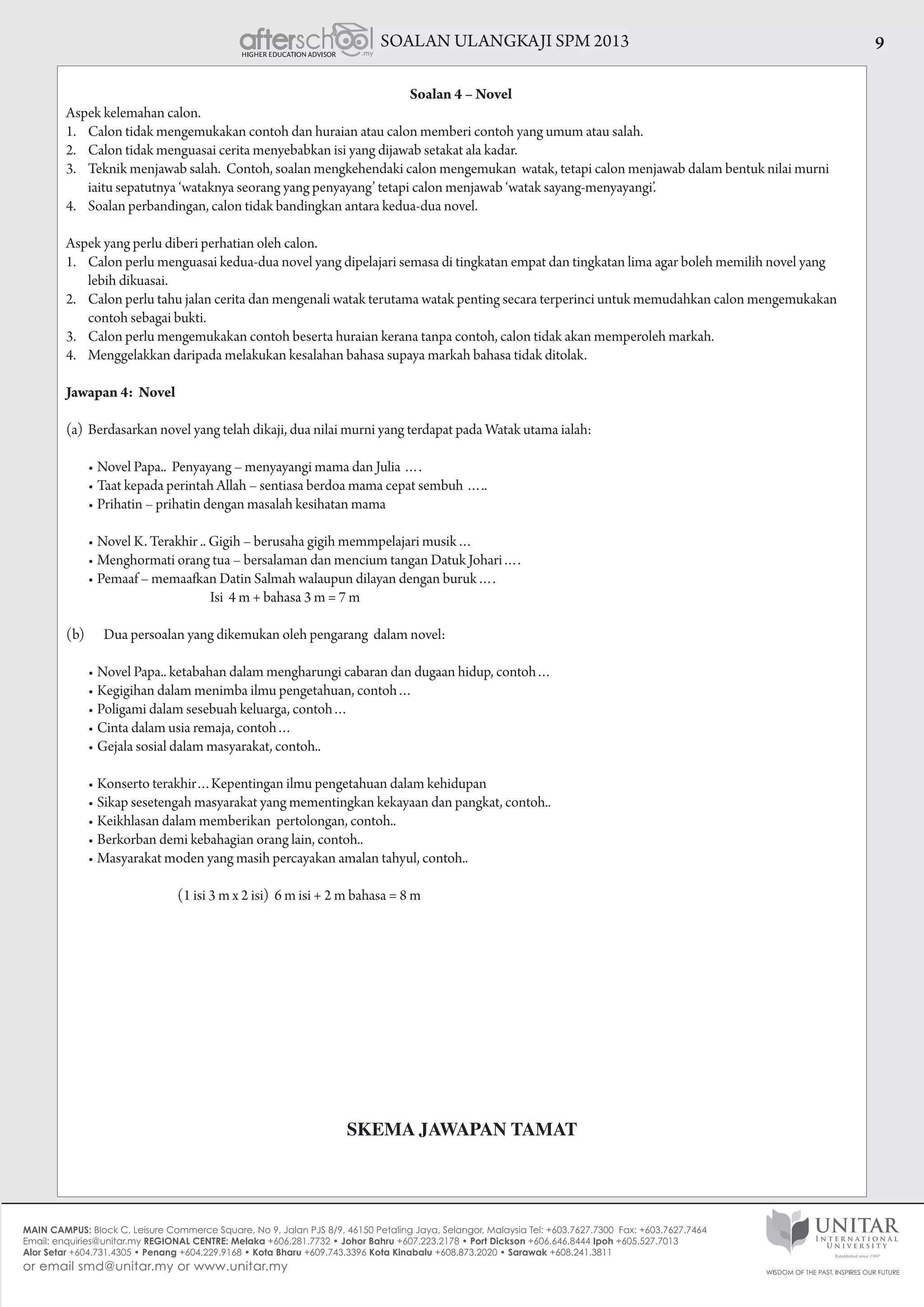 SOALAN ULANGKAJI SPM 2013 9
Soalan 4 – Novel
Aspek kelemahan calon.
1.	 Calon tidak mengemukakan contoh dan huraian atau calon memberi contoh yang umum atau salah.
2.	 Calon tidak menguasai cerita menyebabkan isi yang dijawab setakat ala kadar.
3.	 Teknik menjawab salah. Contoh, soalan mengkehendaki calon mengemukan watak, tetapi calon menjawab dalam bentuk nilai murni
iaitu sepatutnya ‘wataknya seorang yang penyayang’ tetapi calon menjawab ‘watak sayang-menyayangi’.
4.	 Soalan perbandingan, calon tidak bandingkan antara kedua-dua novel.
Aspek yang perlu diberi perhatian oleh calon.
1.	 Calon perlu menguasai kedua-dua novel yang dipelajari semasa di tingkatan empat dan tingkatan lima agar boleh memilih novel yang
lebih dikuasai.
2.	 Calon perlu tahu jalan cerita dan mengenali watak terutama watak penting secara terperinci untuk memudahkan calon mengemukakan
contoh sebagai bukti.
3.	 Calon perlu mengemukakan contoh beserta huraian kerana tanpa contoh, calon tidak akan memperoleh markah.
4.	 Menggelakkan daripada melakukan kesalahan bahasa supaya markah bahasa tidak ditolak.
Jawapan 4: Novel
(a)	Berdasarkan novel yang telah dikaji, dua nilai murni yang terdapat pada Watak utama ialah:
	 •	Novel Papa..  Penyayang – menyayangi mama dan Julia ….
	 •	Taat kepada perintah Allah – sentiasa berdoa mama cepat sembuh …..
	 •	Prihatin – prihatin dengan masalah kesihatan mama
	 •	Novel K. Terakhir .. Gigih – berusaha gigih memmpelajari musik…
	 •	Menghormati orang tua – bersalaman dan mencium tangan Datuk Johari….
	 •	Pemaaf – memaafkan Datin Salmah walaupun dilayan dengan buruk….
                                                     Isi  4 m + bahasa 3 m = 7 m
(b) Dua persoalan yang dikemukan oleh pengarang dalam novel:
	 •	Novel Papa.. ketabahan dalam mengharungi cabaran dan dugaan hidup, contoh…
	 •	Kegigihan dalam menimba ilmu pengetahuan, contoh…
	 •	Poligami dalam sesebuah keluarga, contoh…
	 •	Cinta dalam usia remaja, contoh…
	 •	Gejala sosial dalam masyarakat, contoh..
	 •	Konserto terakhir…Kepentingan ilmu pengetahuan dalam kehidupan
	 •	Sikap sesetengah masyarakat yang mementingkan kekayaan dan pangkat, contoh..
	 •	Keikhlasan dalam memberikan  pertolongan, contoh..
	 •	Berkorban demi kebahagian orang lain, contoh..
	 •	Masyarakat moden yang masih percayakan amalan tahyul, contoh..
                                         (1 isi 3 m x 2 isi)  6 m isi + 2 m bahasa = 8 m
SKEMA JAWAPAN TAMAT
 