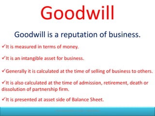 Goodwill
It is presented at asset side of Balance Sheet.
Goodwill is a reputation of business.
It is measured in terms of money.
It is an intangible asset for business.
Generally it is calculated at the time of selling of business to others.
It is also calculated at the time of admission, retirement, death or
dissolution of partnership firm.
CR ACCOUNTANCY CLASSES - 9404300246
 