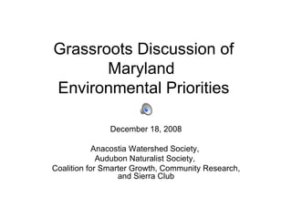 Grassroots Discussion of Maryland  Environmental Priorities December 18, 2008 Anacostia Watershed Society,  Audubon Naturalist Society,  Coalition for Smarter Growth, Community Research, and Sierra Club 