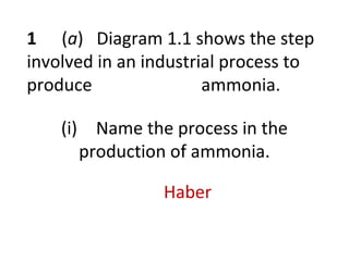 1 (a) Diagram 1.1 shows the step
involved in an industrial process to
produce ammonia.
(i) Name the process in the
production of ammonia.
Haber
 